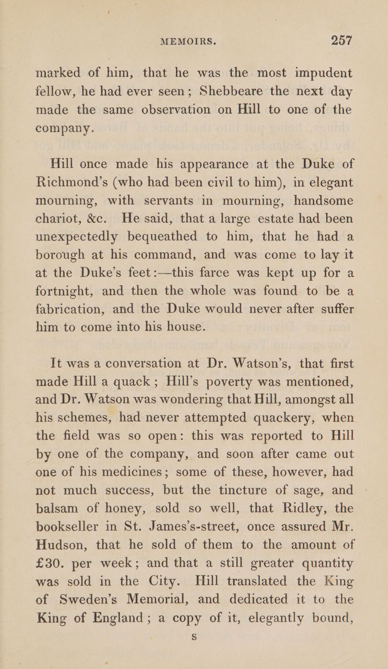 marked of him, that he was the most impudent fellow, he had ever seen; Shebbeare the next day made the same observation on Hill to one of the company. Hill once made his appearance at the Duke of Richmond’s (who had been civil to him), in elegant mourning, with servants in mourning, handsome chariot, &amp;c. He said, that a large estate had been unexpectedly bequeathed to him, that he had a borough at his command, and was come to lay it at the Duke’s feet:—this farce was kept up for a fortnight, and then the whole was found to be a fabrication, and the Duke would never after suffer him to come into his house. It was a conversation at Dr. Watson’s, that first made Hill a quack; Hill’s poverty was mentioned, and Dr. Watson was wondering that Hill, amongst all his schemes, had never attempted quackery, when the field was so open: this was reported to Hill by one of the company, and soon after came out one of his medicines; some of these, however, had not much success, but the tincture of sage, and balsam of honey, sold so well, that Ridley, the bookseller in St. James’s-street, once assured Mr. Hudson, that he sold of them to the amount of £30. per week; and that a still greater quantity was sold in the City. Hill translated the King of Sweden’s Memorial, and dedicated it to the King of England ; a copy of it, elegantly bound, S