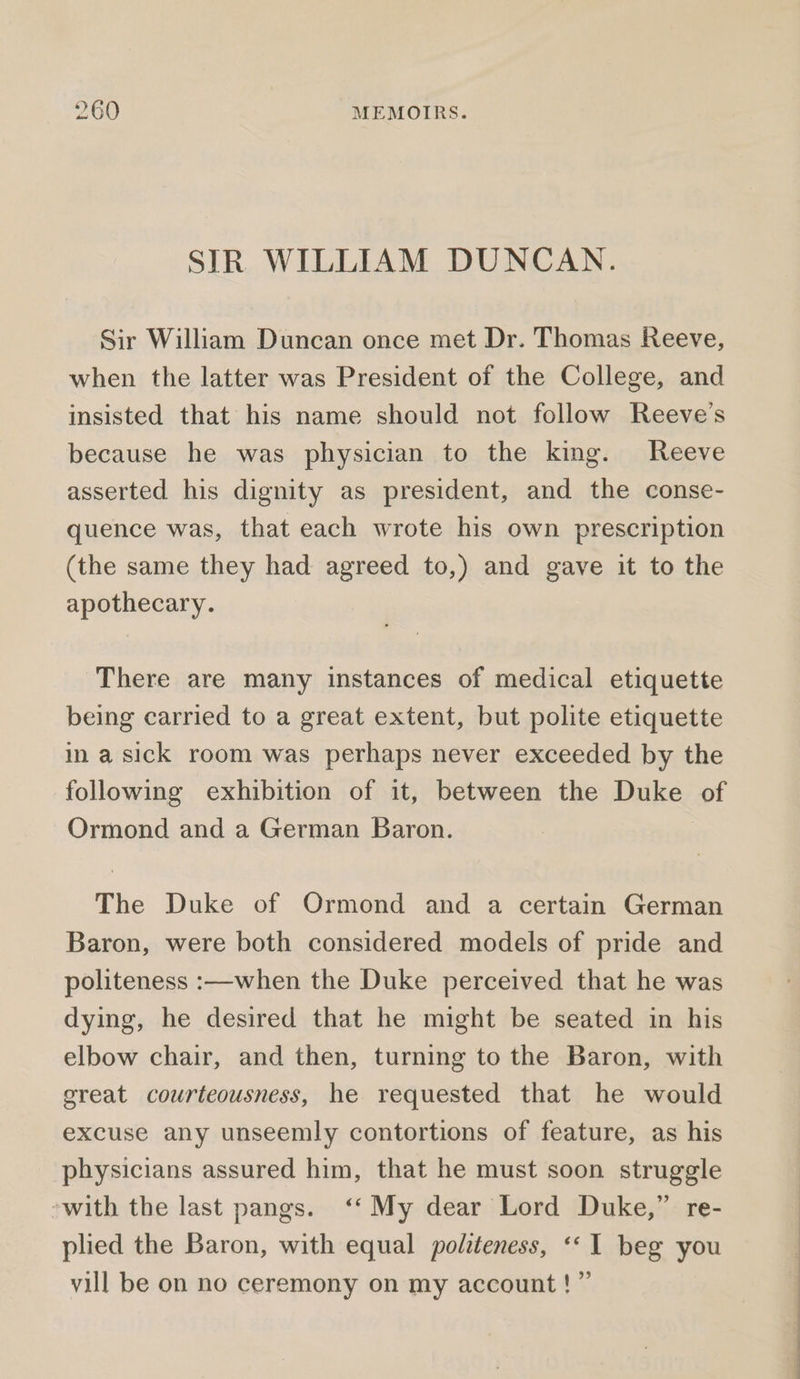 SIR WILLIAM DUNCAN. Sir William Duncan once met Dr. Thomas Reeve, when the latter was President of the College, and insisted that his name should not follow Reeve’s because he was physician to the king. Reeve asserted his dignity as president, and the conse- quence was, that each wrote his own prescription (the same they had agreed to,) and gave it to the apothecary. There are many instances of medical etiquette being carried to a great extent, but polite etiquette ina sick room was perhaps never exceeded by the following exhibition of it, between the Duke of Ormond and a German Baron. The Duke of Ormond and a certain German Baron, were both considered models of pride and politeness :—when the Duke perceived that he was dying, he desired that he might be seated in his elbow chair, and then, turning to the Baron, with great courteousness, he requested that he would excuse any unseemly contortions of feature, as his physicians assured him, that he must soon struggle ~with the last pangs. ‘‘ My dear Lord Duke,” re- plied the Baron, with equal politeness, ‘«I beg you vill be on no ceremony on my account!” ee ee ee