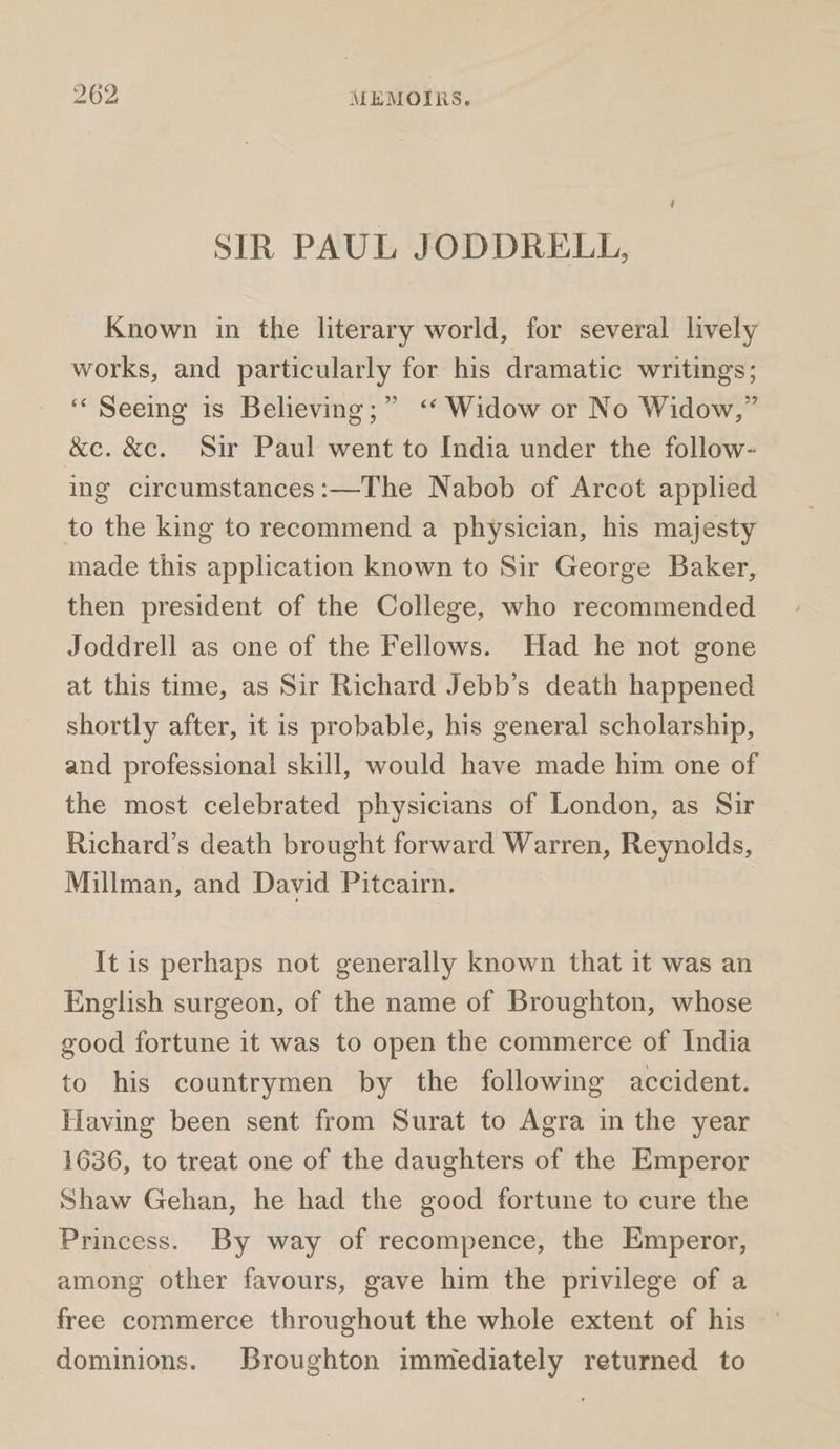 SIR PAUL JODDRELL, Known in the literary world, for several lively works, and particularly for his dramatic writings; ‘“‘ Seeing is Believing;” ‘* Widow or No Widow,” &amp;c. &amp;c. Sir Paul went to India under the follow- ing circumstances:—The Nabob of Arcot applied to the king to recommend a physician, his majesty made this application known to Sir George Baker, then president of the College, who recommended Joddrell as one of the Fellows. Had he not gone at this time, as Sir Richard Jebb’s death happened shortly after, it is probable, his general scholarship, and professional skill, would have made him one of the most celebrated physicians of London, as Sir Richard’s death brought forward Warren, Reynolds, Millman, and David Pitcairn. | It is perhaps not generally known that it was an English surgeon, of the name of Broughton, whose good fortune it was to open the commerce of India to his countrymen by the following accident. Having been sent from Surat to Agra in the year 1636, to treat one of the daughters of the Emperor Shaw Gehan, he had the good fortune to cure the Princess. By way of recompence, the Emperor, among other favours, gave him the privilege of a free commerce throughout the whole extent of his dominions. Broughton immediately returned to