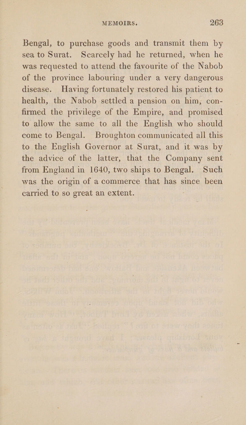 Bengal, to purchase goods and transmit them by sea to Surat. Scarcely had he returned, when he was requested to attend the favourite of the Nabob of the province labouring under a very dangerous disease. Having fortunately restored his patient to health, the Nabob settled a pension on him, con- firmed the privilege of the Empire, and promised to allow the same to all the English who should come to Bengal. Broughton communicated all this to the English Governor at Surat, and it was by the advice of the latter, that the Company sent from England in 1640, two ships to Bengal. Such was the origin of a commerce that has since been carried to so great an extent.