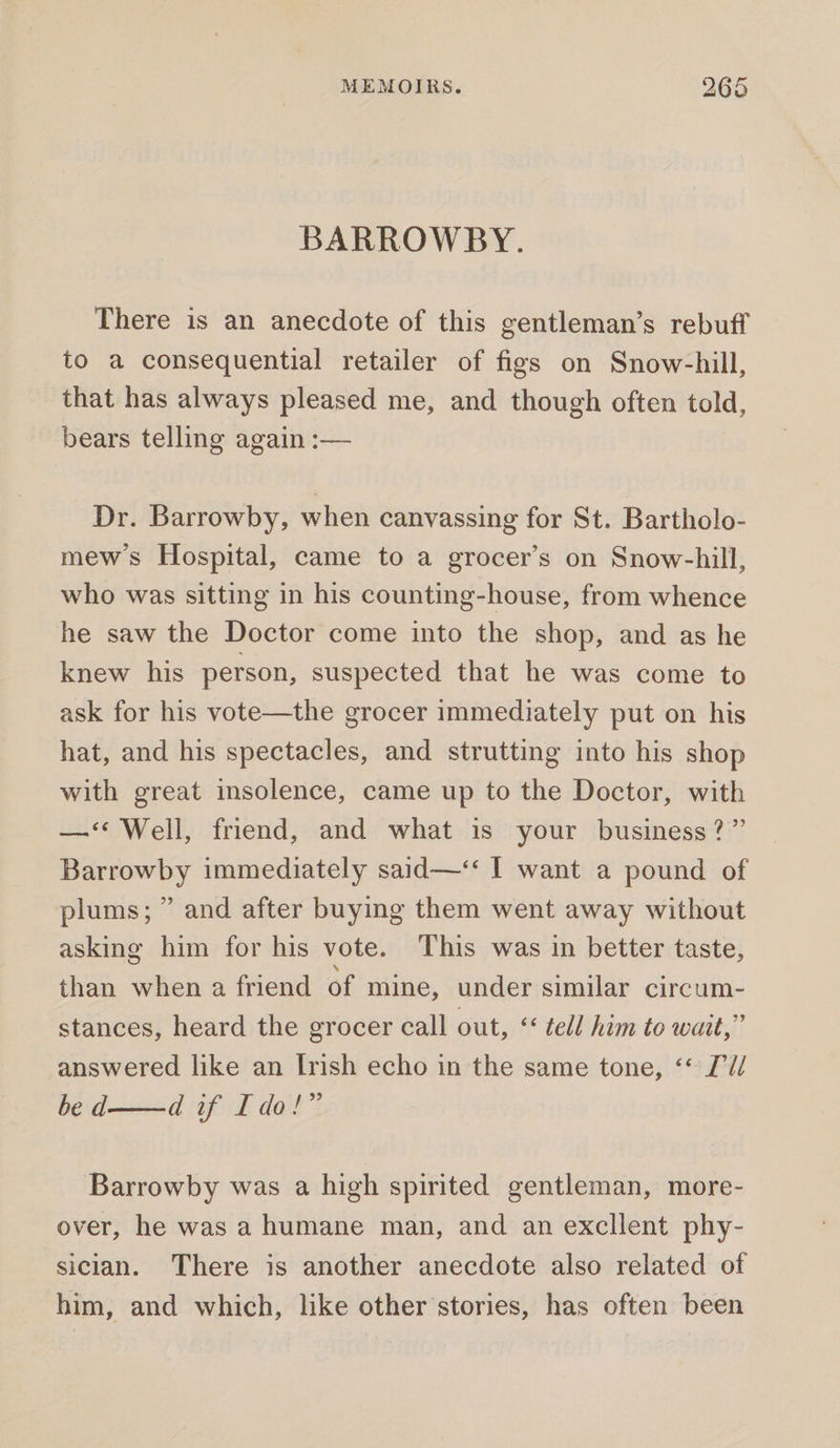 BARROWBY. There is an anecdote of this gentleman’s rebuff to a consequential retailer of figs on Snow-hill, that has always pleased me, and though often told, bears telling again :— Dr. Barrowby, when canvassing for St. Bartholo- mews Hospital, came to a grocer’s on Snow-hill, who was sitting in his counting-house, from whence he saw the Doctor come into the shop, and as he knew his person, suspected that he was come to ask for his vote—the grocer immediately put on his hat, and his spectacles, and strutting into his shop with great insolence, came up to the Doctor, with —‘‘ Well, friend, and what is your business?” Barrowby immediately said—‘‘ I want a pound of plums; ” and after buying them went away without asking him for his vote. This was in better taste, than when a friend of mine, under similar circum- stances, heard the grocer call out, &lt;&lt; tell him to wait,” answered like an Irish echo in the same tone, ‘* 2’U/ be d——d if Ido!” Barrowby was a high spirited gentleman, more- over, he was a humane man, and an excllent phy- sician. There is another anecdote also related of him, and which, like other stories, has often been