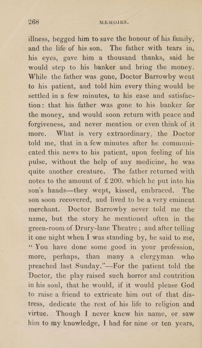 illness, begged him to save the honour of his family, and the life of his son. The father with tears in, his eyes, gave him a thousand thanks, said he would step to his banker and bring the money. While the father was gone, Doctor Barrowby went to his patient, and told him every thing would be settled in a few minutes, to his ease and satisfac- tion: that his father was gone to his banker for the money, and would soon return with peace and forgiveness, and never mention or even think of it more. What is very extraordinary, the Doctor told me, that in a few minutes after he communi- cated this news to his patient, upon feeling of his pulse, without the help of any medicine, he was quite another creature. The father returned with notes to the amount of £200. which he put into his son’s hands—they wept, kissed, embraced. The son soon recovered, and lived to be a very eminent merchant. Doctor Barrowby never told me the name, but the story he mentioned often in the ereen-room of Drury-lane Theatre ; and after telling it one night when I was standing by, he said to me, “You have done some good in your profession, more, perhaps, than many a clergyman who preached last Sunday.”—For the patient told the Doctor, the play raised such horror and contrition in his soul, that he would, if it would please God to raise a friend to extricate him out of that dis- tress, dedicate the rest of his life to religion and virtue. Though I never knew his name, or saw him to my knowledge, I had for nine or ten years,