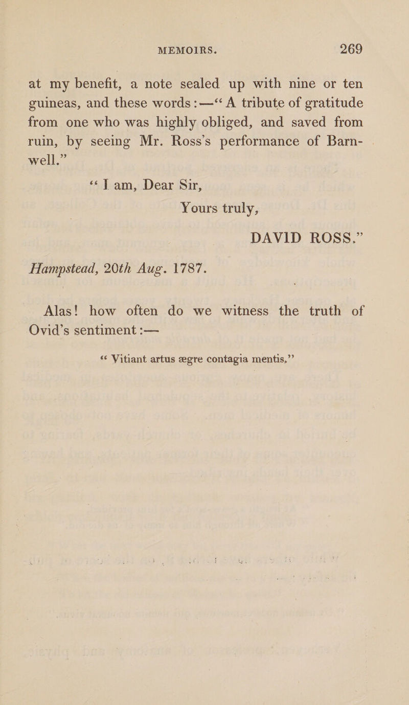 at my benefit, a note sealed up with nine or ten guineas, and these words: —‘“ A tribute of gratitude from one who was highly obliged, and saved from ruin, by seeing Mr. Ross’s performance of Barn- | well.” ‘«*T am, Dear Sir, Yours truly, DAVID ROSS.” Hampstead, 20th Aug. 1787. Alas! how often do we witness the truth of Ovid’s sentiment :— &lt;¢ Vitiant artus eegre contagia mentis,”’