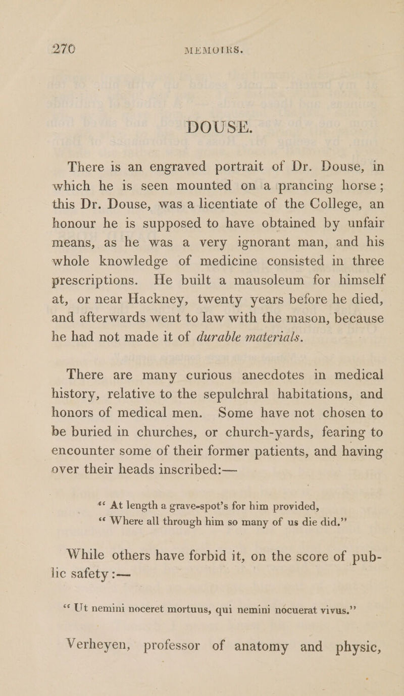 DOUSE. There is an engraved portrait of Dr. Douse, in which he is seen mounted on a prancing horse ; this Dr. Douse, was a licentiate of the College, an honour he is supposed to have obtained by unfair means, as he was a very ignorant man, and his whole knowledge of medicine consisted in three prescriptions. He built a mausoleum for himself at, or near Hackney, twenty years before he died, and afterwards went to law with the mason, because he had not made it of durable materials. There are many curious anecdotes in medical history, relative to the sepulchral habitations, and honors of medical men. Some have not chosen to be buried in churches, or church-yards, fearing to encounter some of their former patients, and having over their heads inscribed:— ‘* At length a grave-spot’s for him provided, ‘¢ Where all through him so many of us die did.” While others have forbid it, on the score of pub- lic safety :— ‘¢ Ut nemini noceret mortuus, qui nemini nocuerat vivus.”’ Verheyen, professor of anatomy and physic,