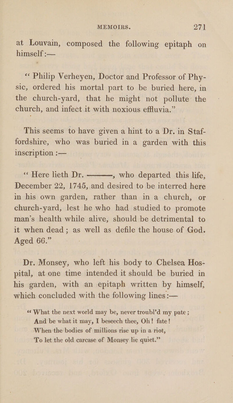 at Louvain, composed the following epitaph on himself :-— «Philip Verheyen, Doctor and Professor of Phy- sic, ordered his mortal part to be buried here, in the church-yard, that he might not pollute the church, and infect it with noxious effluvia.” This seems to have given a hint to a Dr. in Staf- fordshire, who was buried in a garden with this inscription :— «« Here lieth Dr. — , who departed this life, December 22, 1745, and desired to be interred here in his own garden, rather than in a church, or church-yard, lest he who had studied to promote man’s health while alive, should be detrimental to it when dead; as well as defile the house of God. Aged 66.” Dr. Monsey, who left his body to Chelsea Hos- pital, at one time intended it should be buried in his garden, with an epitaph written by himself, which concluded with the following lines :— ‘What the next world may be, never troubl’d my pate ; And be what it may, I beseech thee, Oh! fate! When the bodies of millions rise up in a riot, To let the old carcase of Monsey lie quiet.”