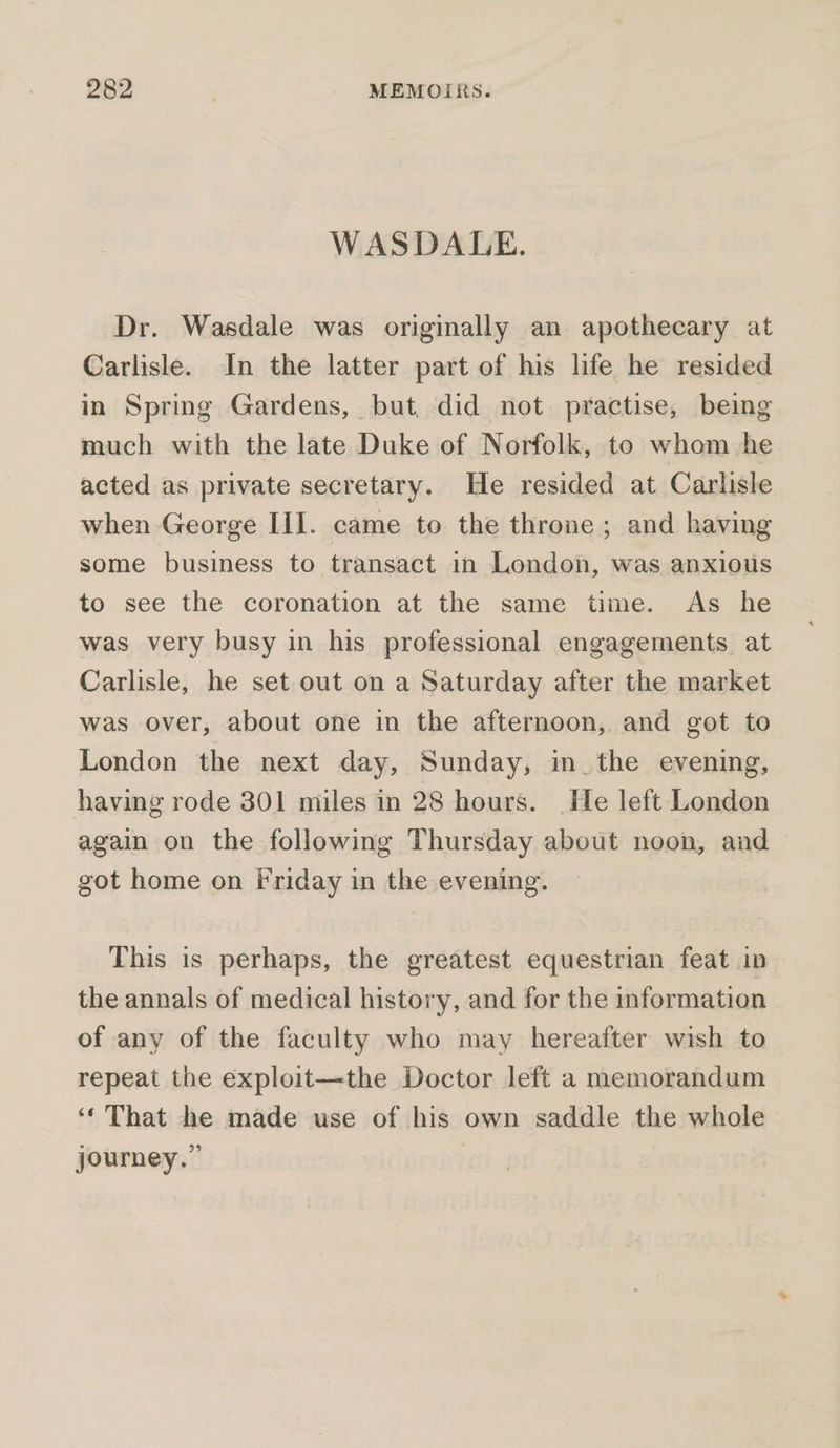 WASDALE. Dr. Wasdale was originally an apothecary at Carlisle. In the latter part of his life he resided in Spring Gardens, but, did not practise, being much with the late Duke of Norfolk, to whom he acted as private secretary. He resided at Carlisle when George Iil. came to the throne; and having some business to transact in London, was anxious to see the coronation at the same time. As he was very busy in his professional engagements at Carlisle, he set out on a Saturday after the market was over, about one in the afternoon, and got to London the next day, Sunday, in_the evening, having rode 301 miles in 28 hours. He left London again on the following Thursday about noon, and got home on Friday in the evening. | This is perhaps, the greatest equestrian feat in the annals of medical history, and for the information of any of the faculty who may hereafter wish to repeat the exploit—the Doctor left a memorandum ‘‘ That he made use of his own saddle the whole journey.”