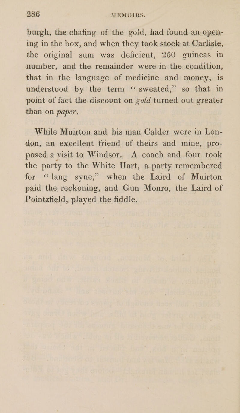 burgh, the chafing of the gold, had found an open- ing in the box, and when they took stock at Carlisle, the original sum was deficient, 250 guineas in number, and the remainder were in the condition, that in the language of medicine and money, is understood by the term ‘“ sweated,” so that in point of fact the discount on gold turned out greater than on paper. While Muirton and. his man Calder were in Lon- don, an excellent friend of theirs and mine, pro- posed a visit to Windsor. A coach and four took the party to the White Hart, a party remembered for ‘“‘lang syne,” when the Laird of Muirton paid the reckoning, and Gun Monro, the Laird of Pointzfield, played the fiddle.