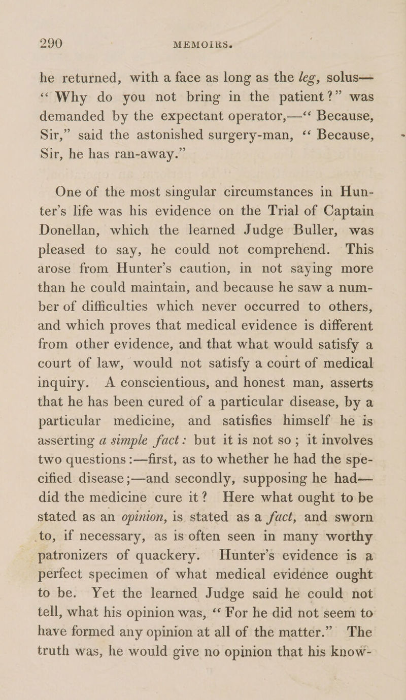 he returned, with a face as long as the leg, solus— ‘Why do you not bring in the patient?” was demanded by the expectant operator,—‘‘ Because, Sir,” said the astonished surgery-man, ‘‘ Because, Sir, he has ran-away.” One of the most singular circumstances in Hun- ter’s life was his evidence on the Trial of Captain Donellan, which the learned Judge Buller, was pleased to say, he could not comprehend. This arose from Hunter’s caution, in not saying more than he could maintain, and because he saw a num- ber of difficulties which never occurred to others, and which proves that medical evidence is different from other evidence, and that what would satisfy a court of law, would not satisfy a court of medical inquiry. A conscientious, and honest man, asserts that he has been cured of a particular disease, by a particular medicine, and satisfies himself he is asserting a simple fact: but it is not so; it involves two questions :—first, as to whether he had the spe- cified. disease ;—and secondly, supposing he had— did the medicine cure it? Here what ought to be stated as an opinion, is stated as a fact, and sworn to, if necessary, as is often seen in many worthy patronizers of quackery. Hunter's evidence is a perfect specimen of what medical evidence ought to be. Yet the learned Judge said he could not tell, what his opinion was, ‘‘ For he did not seem to have formed any opinion at all of the matter.” The truth was, he would give no opinion that his know-