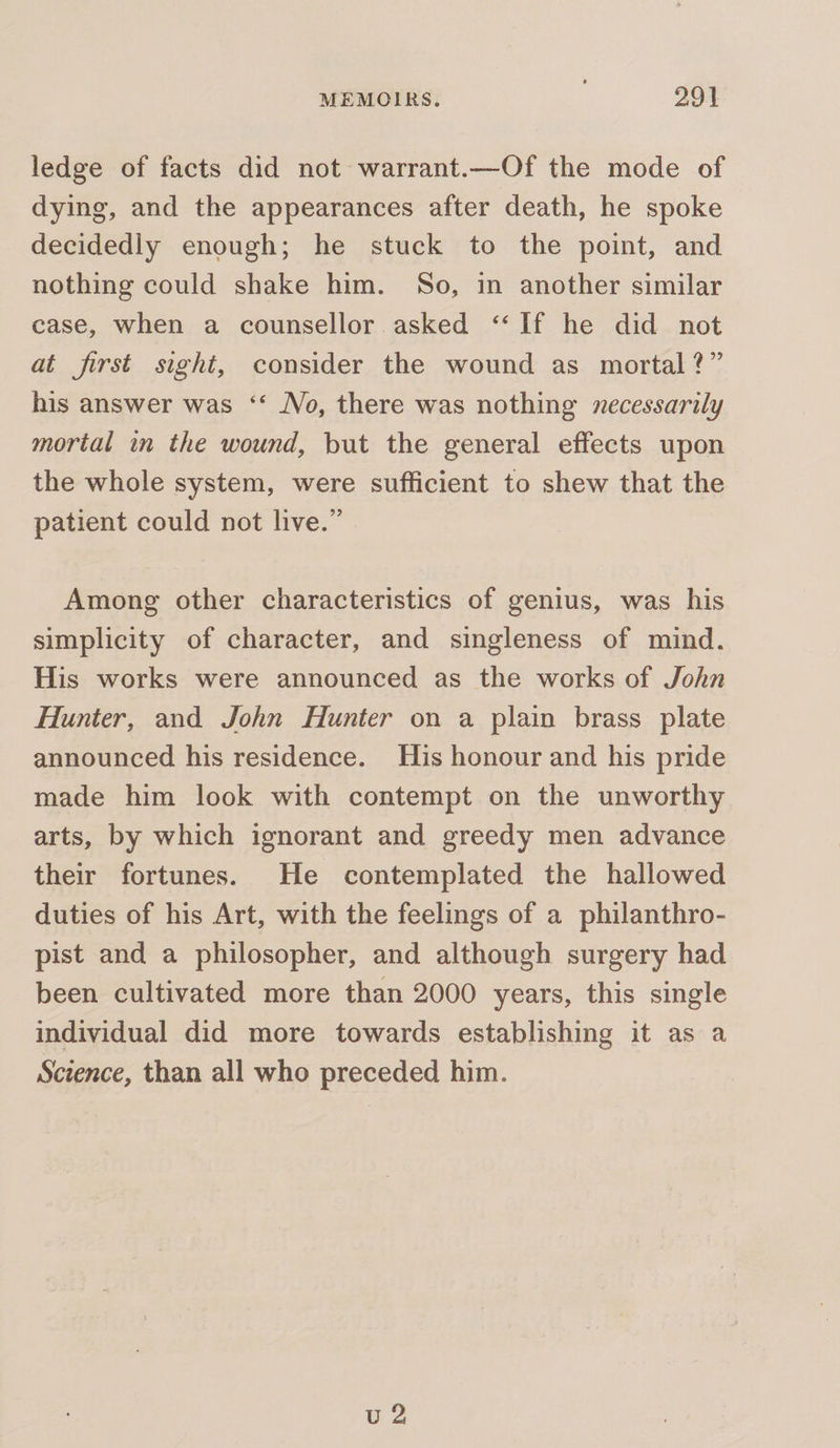 ledge of facts did not warrant.—Of the mode of dying, and the appearances after death, he spoke decidedly enough; he stuck to the point, and nothing could shake him. So, in another similar case, when a counsellor asked “If he did not at first sight, consider the wound as mortal?” his answer was ‘‘ No, there was nothing zecessarily mortal in the wound, but the general effects upon the whole system, were sufficient to shew that the patient could not live.” Among other characteristics of genius, was his simplicity of character, and singleness of mind. His works were announced as the works of John Hunter, and John Hunter on a plain brass plate announced his residence. His honour and his pride made him look with contempt on the unworthy arts, by which ignorant and greedy men advance their fortunes. He contemplated the hallowed duties of his Art, with the feelings of a philanthro- pist and a philosopher, and although surgery had been cultivated more than 2000 years, this single individual did more towards establishing it as a Science, than all who preceded him. vu 2