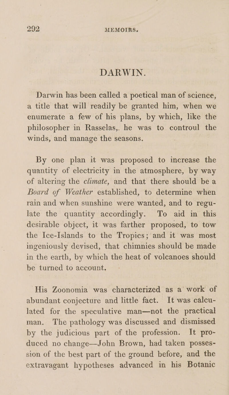 DARWIN. Darwin has been called a poetical man of science, a title that will readily be granted him, when we enumerate a few of his plans, by which, like the philosopher in Rasselas,. he was to controul the winds, and manage the seasons. By one plan it was proposed to increase the quantity of electricity in the atmosphere, by way of altering the climate, and that there should be a Board of Weather established, to determine when rain and when sunshine were wanted, and to regu- late the quantity accordingly. To aid in this desirable object, it was farther proposed, to tow the Ice-Islands to the Tropics; and it was most ingeniously devised, that chimnies should be made in the earth, by which the heat of volcanoes should be turned to account, _ His Zoonomia was characterized as a work of abundant conjecture and little fact. It was calcu- lated for the speculative man—not the practical man. The pathology was discussed and dismissed by the judicious part of the profession. It pro- duced no change—John Brown, had taken posses- sion of the best part of the ground before, and the extravagant hypotheses advanced in his Botanic