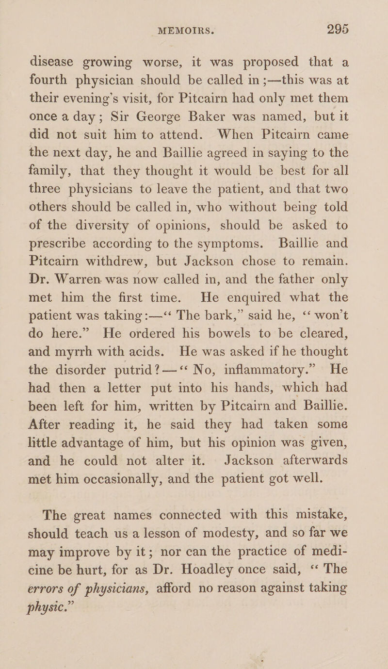 disease growing worse, it was proposed that a fourth physician should be called in ;—this was at their evening’s visit, for Pitcairn had only met them once a day; Sir George Baker was named, but it did not suit him to attend. When Pitcairn came the next day, he and Baillie agreed in saying to the family, that they thought it would be best for all three physicians to leave the patient, and that two others should be called in, who without being told of the diversity of opinions, should be asked to prescribe according to the symptoms. Baillie and Pitcairn withdrew, but Jackson chose to remain. Dr. Warren. was now called in, and the father only met him the first time. He enquired what the patient was taking :—‘‘ The bark,” said he, ‘‘ won't do here.” He ordered his bowels to be cleared, and myrrh with acids. He was asked if he thought the disorder putrid?—&lt;‘« No, inflammatory.” He had then a letter put into his hands, which had been left for him, written by Pitcairn and Baillie. After reading it, he said they had taken some little advantage of him, but his opinion was given, and he could not alter it. Jackson afterwards met him occasionally, and the patient got well. The great names connected with this mistake, should teach us a lesson of modesty, and so far we may improve by it; nor can the practice of medi- cine be hurt, for as Dr. Hoadley once said, ‘‘ The errors of physicians, afford no reason against taking physic.”