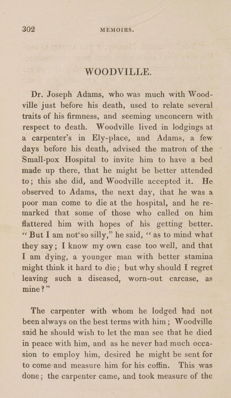 WOODVILLE. Dr. Joseph Adams, who was much with Wood- ville just before his death, used to relate several traits of his firmness, and seeming unconcern with respect to death. Woodville lived in lodgings at a carpenter's in Ely-place, and Adams, a few days before his death, advised the matron of the Small-pox Hospital to invite him to have a bed to; this she did, and Woodville accepted it. He observed to Adams, the next day, that he was a poor man come to die at the hospital, and he re- marked that some of those who called on him flattered him with hopes of his getting better. « But I am not’so silly,” he said, ‘‘ as to mind what they say; I know my own case too well, and that I am dying, a younger man with better stamina might think it hard to die; but why should I regret leaving such a diseased, worn-out carcase, as mine?” The carpenter with whom he lodged had not been always on the best terms with him; Woodville said he should wish to let the man see that he died in peace with him, and as he never had much occa- sion to employ him, desired he might be sent for to come:and measure him for his coffin. This was done; the carpenter came, and took measure of the