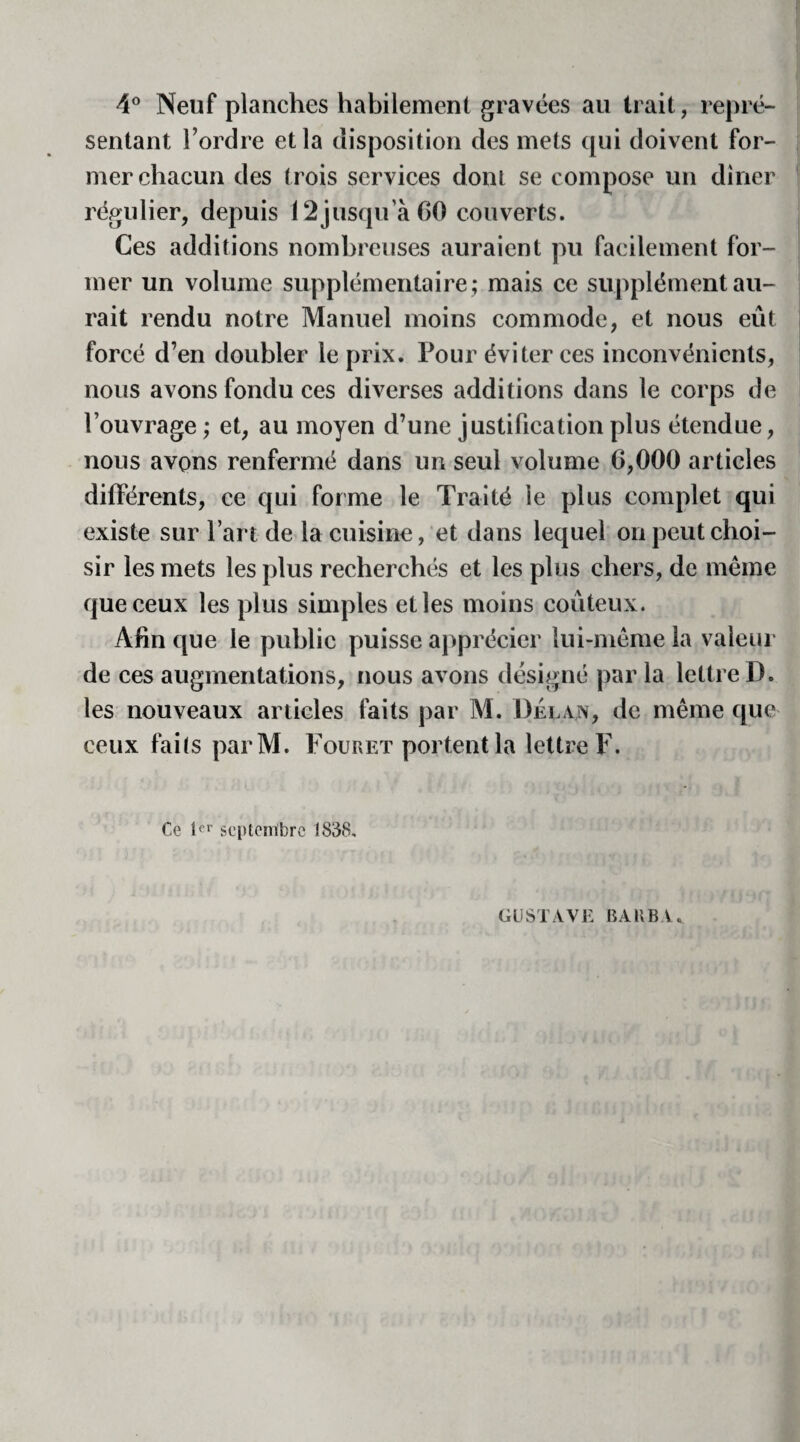 4° Neuf planches habilement gravées au Irait, repré¬ sentant l’ordre et la disposition des mets qui doivent for¬ mer chacun des trois services dont se compose un dîner régulier, depuis 12jusqu’à 60 couverts. Ces additions nombreuses auraient pu facilement for¬ mer un volume supplémentaire ; mais ce supplément au¬ rait rendu notre Manuel moins commode, et nous eût forcé d’en doubler le prix. Pour éviter ces inconvénients, nous avons fondu ces diverses additions dans le corps de l’ouvrage ; et, au moyen d’une justification plus étendue, nous avons renfermé dans un seul volume 6,000 articles différents, ce qui forme le Traité le plus complet qui existe sur l’art de la cuisine, et dans lequel on peut choi¬ sir les mets les plus recherchés et les plus chers, de meme que ceux les plus simples et les moins coûteux. Afin que le public puisse apprécier lui-même la valeur de ces augmentations, nous avons désigné par la lettre D. les nouveaux articles faits par M. Délan, de même que ceux faits parM. Fouret portent la lettre F. Ce 1er septembre 1838. GUSTAVE BARBA.