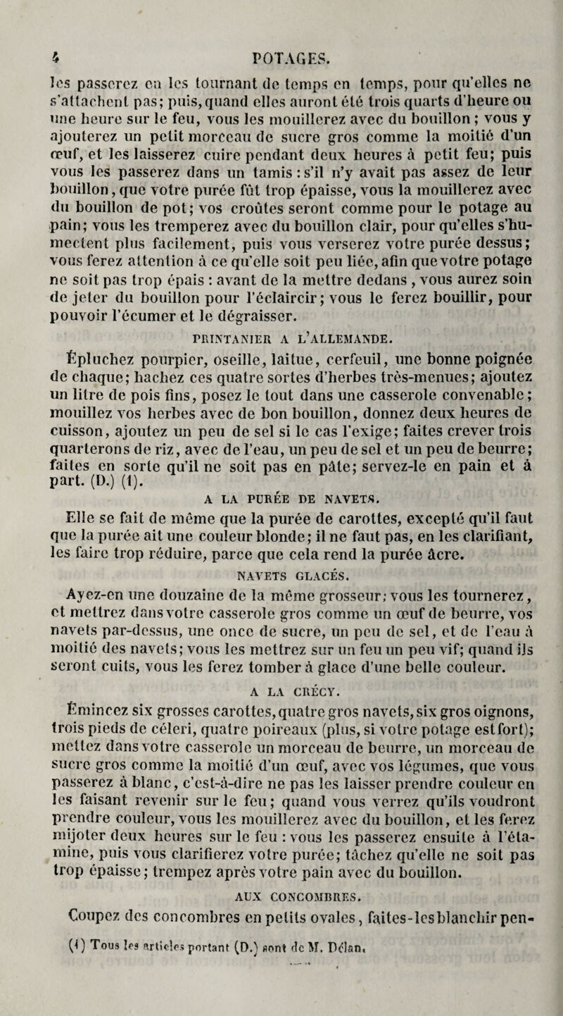 les passerez en les tournant de temps en temps, pour qu’elles ne s’attachent pas; puis,quand elles auront été trois quarts d’heure ou une heure sur le feu, vous les mouillerez avec du bouillon ; vous y ajouterez un petit morceau de sucre gros comme la moitié d’un oeuf, et les laisserez cuire pendant deux heures à petit feu; puis vous les passerez dans un tamis : s’il n’y avait pas assez de leur bouillon, que votre purée fût trop épaisse, vous la mouillerez avec du bouillon de pot; vos croûtes seront comme pour le potage au pain; vous les tremperez avec du bouillon clair, pour qu’elles s’hu¬ mectent plus facilement, puis vous verserez votre purée dessus; vous ferez attention à ce qu’elle soit peu liée, afin que votre potage ne soit pas trop épais : avant de la mettre dedans , vous aurez soin de jeter du bouillon pour l’éclaircir; vous le ferez bouillir, pour pouvoir l’écumer et le dégraisser. TRINTANIER A L’ALLEMANDE. Épluchez pourpier, oseille, laitue, cerfeuil, une bonne poignée de chaque; hachez ces quatre sortes d’herbes très-menues; ajoutez un litre de pois fins, posez le tout dans une casserole convenable ; mouillez vos herbes avec de bon bouillon, donnez deux heures de cuisson, ajoutez un peu de sel si le cas l’exige; faites crever trois quarterons de riz, avec de l’eau, un peu de sel et un peu de beurre; faites en sorte qu’il ne soit pas en pâte; servez-le en pain et à part. (D.) (t). A LA PURÉE DE NAVETS. Elle se fait de meme que la purée de carottes, excepté qu’il faut que la purée ait une couleur blonde; il ne faut pas, en les clarifiant, les faire trop réduire, parce que cela rend la purée âcre. NAVETS GLACÉS. Ayez-cn une douzaine de la même grosseur; vous les tournerez, et mettrez dans votre casserole gros comme un œuf de beurre, vos navets par-dessus, une once de sucre, un peu de sel, et de l’eau à moitié des navets; vous les mettrez sur un feu un peu vif; quand ils seront cuits, vous les ferez tomber à glace d’une belle couleur. A LA CRÉCY. Émincez six grosses carottes, quatre gros navets, six gros oignons, trois pieds de céleri, quatre poireaux (plus, si votre potage est fort); mettez dans votre casserole un morceau de beurre, un morceau de sucre gros comme la moitié d’un œuf, avec vos légumes, que vous passerez à blanc, c’est-à-dire ne pas les laisser prendre couleur en les faisant revenir sur le feu; quand vous verrez qu’ils voudront prendre couleur, vous les mouillerez avec du bouillon, et les ferez mijoter deux heures sur le feu : vous les passerez ensuite à l’éta- mine, puis vous clarifierez votre purée; tâchez qu’elle ne soit pas trop épaisse ; trempez après votre pain avec du bouillon. AUX CONCOMBRES. Coupez des concombres en petits ovales, faites-lcsblanchir pen- (I) Tous les articles portant (O.) «ont dcM. Pcîan.