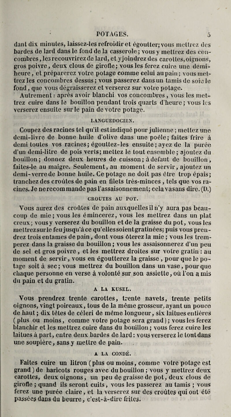 dant dix minutes, laissez-les refroidir et égoutter; vous mettrez des bardes de lard dans le fond de la casserole ; vous y mettrez des con¬ combres , les recouvrirez de lard, et yjoindrez des carottes, oignons, gros poivre, deux clous de girofle; vous les ferez cuire une demi- heure , et préparerez votre potage comme celui au pain; vous met¬ trez les concombres dessus; vous passerez dans un tamis de soie le fond, que vous dégraisserez et verserez sur votre potage. Autrement : après avoir blanchi vos concombres , vous les met¬ trez cuire dans le bouillon pendant trois quarts d’heure; vous les verserez ensuite sur le pain de votre potage. LANGUEDOCIEN. Coupez des racines tel qu’il est indiqué pour julienne ; mettez une demi-livre de bonne huile d’olive dans une poêle; faites frire à demi toutes vos racines; égouttez-les ensuite ; ayez de la purée d’un demi-litre de pois verts; mettez le tout ensemble; ajoutez du bouillon; donnez deux heures de cuisson; à defaut de bouillon, faites-le au maigre. Seulement, au moment de servir, ajoutez un demi-verrede bonne huile. Ce potage ne doit pas être trop épais; tranchez des croûtes de pain en filets très-minces , tels que vos ra¬ cines. Je nerecommande pas l’assaisonnement; cela vasans dire, (ü.) CROUTES AU POT. Vous aurez des croûtes de pain auxquelles il n’y aura pas beau¬ coup de mie; vous les émincerez, vous les mettrez dans un plat creux; vous y verserez du bouillon et de la graisse du pot, vous les meltrezsurle feu jusqu’à ce qu’ellessoient gratinées; puis vous pren¬ drez trois entames de pain, dont vous ôterez la mie ; vous les trem¬ perez dans la graisse du bouillon ; vous les assaisonnerez d’un peu de sel et gros poivre, et les mettrez droites sur votre gratin : au moment de servir, vous en égoutterez la graisse , pour que le po¬ tage soit à sec; vous mettrez du bouillon dans un vase, pour que chaque personne en verse à volonté sur son assiette, où l’on a mis du pain et du gratin. A LA KUSEL. Vous prendrez trente carottes, trente navets, trente petits oignons, vingt poireaux, tous de la même grosseur, ayant un pouce de haut ; dix têtes de céleri de même longueur, six laitues entières ( plus ou moins, comme votre potage sera grand ) ; vous les ferez blanchir et les mettrez cuire dans du bouillon ; vous ferez cuire les laitues à part, entre deux bardes de lard: vous verserez le tout dans une soupière, sans y mettre de pain. A LA CONDÉ. Faites cuire un litron (plus ou moins, comme votre potage est grand ) de haricots rouges avec du bouillon ; vous y mettrez deux carottes, deux oignons, un peu de graisse de pot, deux clous de girofle ; quand ils seront cuits, vous les passerez au tamis ; vous ferez une purée claire, et la verserez sur des croûtes qui ont été passées dans du beurre, c’est-à-dire frites.