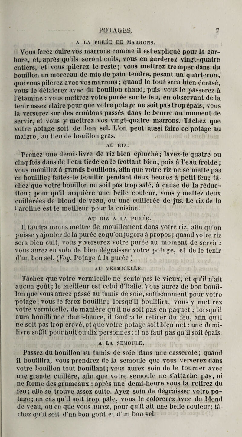 n j POTAGES. A LA PURÉE DE MARRONS. Vous ferez cuire vos marrons comme il est expliqué pour la gar¬ bure, et, après qu’ils seront cuits, vous en garderez vingt-quatre entiers, et vous pilerez le reste; vous mettrez tremper dans du bouillon un morceau de mie de pain tendre, pesant un quarteron, que vous pilerez avec vos marrons ; quand le tout sera bien écrasé, vous le délaierez avec du bouillon chaud, puis vous le passerez à l’étamine : vous mettrez votre purée sur le feu, en observant de la tenir assez claire pour que votre potage ne soit pas trop épais ; vous la verserez sur des croûtons passés dans le beurre au moment de servir, et vous y mettrez vos vingt-quatre marrons. Tâchez que votre potage soit de bon sel. L’on peut aussi faire ce potage au maigre, au lieu de bouillon gras. e AU RIZ. Prenez une demi-livre de riz bien épluché; lavez-le quatre ou cinq fois dans de l’eau tiède en le frottant bien, puis à l’eau froide ; vous mouillez à grands bouillons, afin que votre riz ne se mette pas en bouillie; faites-le bouillir pendant deux heures à petit feu; tâ¬ chez que votre bouillon ne soit pas trop salé, à cause de la réduc¬ tion ; pour qu’il acquière une belle couleur, vous y mettez deux cuillerées de blond de veau, ou une cuillerée de jus. Le riz de la Caroline est le meilleur pour la cuisine. AU RIZ A LA PURÉE. 11 faudra moins mettre de mouillement dans votre riz, afin qu’on puisse y ajouter de la purée cequ’onjugera à propos; quand votre riz sera bien cuit, vous y verserez votre purée au moment de servir: vous aurez eu soin de bien dégraisser votre potage, et de le tenir d’un bon sel. (Voy. Potage à la purée ) AU VERMICELLE. Tâchez que votre vermicelle ne sente pas le vieux, et qu’il n’ait aucun goût; le meilleur est celui d’Italie. Vous aurez de bon bouil¬ lon que vous aurez passé au tamis de soie, suffisamment pour votre potage; vous le ferez bouillir; lorsqu’il bouillira, vous y mettrez votre vermicelle, de manière qu’il ne soit pas en paquet ; lorsqu’il aura bouilli une demi-heure, il faudra le retirer du feu, afin qu’il ne soit pas trop crevé, et que votre potage soit bien net : une demi- livre suffit pour huit ou dix personnes ; il ne faut pas qu’il soit épais. A LA SEMOULE. Passez du bouillon au tamis de soie dans une casserole; quand il bouillira, vous prendrez de la semoule que vous verserez dans votre bouillon tout bouillant; vous aurez soin de le tourner avec une grande cuillère, afin que votre semoule ne s’attache pas, ni ne forme des grumeaux : après une demi-heure vous la retirez du feu; elle se trouve assez cuite. Ayez soin de dégraisser votre po¬ tage; en cas qu’il soit trop pâle, vous le colorerez avec du blond de veau, ou ce que vous aurez, pour qu’il ait une belle couleur; lâ¬ chez qu’il soit d’un bon goût et d’un bon sel.