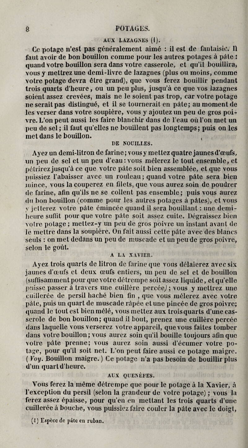 AUX LAZAGxNES (1). Ce potage n’est pas généralement aimé : il est de fantaisie. Il faut avoir de bon bouillon comme pour les autres potages à pâte : quand votre bouillon sera dans votre casserole, et qu’il bouillira, vous y mettrez une demi-livre de lazagnes (plus ou moins, comme votre potage devra être grand), que vous ferez bouillir pendant trois quarts d’heure, ou un peu plus, jusqu’à ce que vos lazagnes soient assez crevées, mais ne le soient pas trop, car votre potage ne serait pas distingué, et il se tournerait en pâte; au moment de les verser dans votre soupière, vous y ajoutez un peu de gros poi¬ vre. L’on peut aussi les faire blanchir dans de l’eau où Ton met un peu de sel ; il faut qu’elles ne bouillent pas longtemps; puis on les met dans le bouillon. , DE NOUILLES. Ayez un demi-litron de farine; vous y mettez quatre jaunes d’œufs, un peu de sel et un peu d’eau : vous mêlerez le tout ensemble, et pétrirez jusqu’à ce que votre pâte soit bien assemblée, et que vous puissiez l’abaisser avec un rouleau; quand votre pâte sera bien mince, vous la couperez en filets, que vous aurez soin de poudrer de farine, afin qu’ils ne se collent pas ensemble ; puis vous aurez du bon bouillon (comme pour les autres potages à pâtes), et vous y jetterez votre pâte émincée quand il sera bouillant : une demi- iieure subit pour que votre pâte soit assez cuite. Dégraissez bien voire potage ; me liez-y un peu de gros poivre un instant avant de le mettre dans la soupière. O11 fait aussi cette pâte avec des blancs seuls : on met dedans un peu de muscade et un peu de gros poivre, selon le goût. A LA XAVIER. Ayez trois quarts de litron de farine que vous délaierez avec six jaunes d’œufs et deux œufs entiers, un peu de sel et de bouillon (suffisamment pour que votre détrempe soit assez liquide, et quelle puisse passer à travers une cuillère percôej ; vous y mettrez une cuillerée de persil haché bien fin , que vous mêlerez avec votre pâle, puis un quart de muscade râpée et une pincée de gros poivre; quand le tout est bien mêlé, vous mettez aux troisquarts d’une cas¬ serole de bon bouillon; quand il bout, prenez une cuillère percée dans laquelle vous verserez votre appareil, que vous faites tomber dans votre bouillon ; vous aurez soin qu’il bouille toujours afin que voire pâte prenne; vous aurez soin aussi d’écumer votre po¬ tage, pour qu’il soit net. L’on peut faire aussi ce potage maigre. ( Voy. Bouillon maigre. ) Ce potage n’a pas besoin de bouillir plus d’un quart d’heure. AUX QUENÈFES. Vous ferez la même détrempe que pour le potage à la Xavier, à l’exception du persil (selon la grandeur de votre potage) ; vous la ferez assez épaisse, pour qu’en en mettant les trois quarts d’une cuillerée à bouche, vous puissiez faire couler la pâte avec le doigt, (4) Espèce de pâte en ruban.