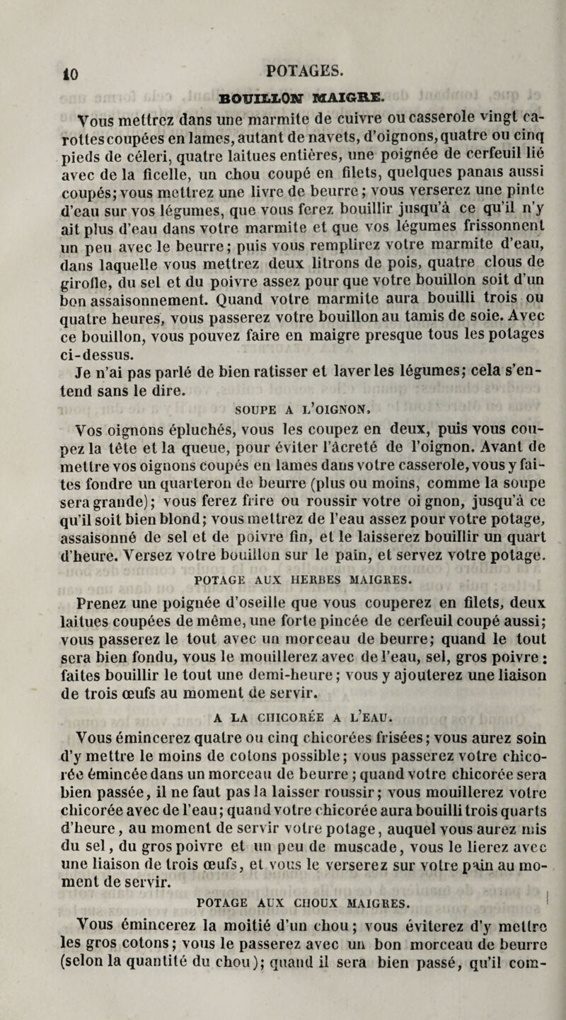 BOUIIiLON MAIGRE. Vous mettrez dans une marmite de cuivre ou casserole vingt ca¬ rottes coupées en lames, autant de navets, d’oignons, quatre ou cinq pieds de céleri, quatre laitues entières, une poignée de cerfeuil lié avec de la ficelle, un chou coupé en filets, quelques panais aussi coupés; vous mettrez une livre de beurre ; vous verserez une pinte d’eau sur vos légumes, que vous ferez bouillir jusqu’à ce qu’il n’y ait plus d’eau dans votre marmite et que vos légumes frissonnent un peu avec le beurre; puis vous remplirez votre marmite d’eau, dans laquelle vous mettrez deux litrons de pois, quatre clous de girofle, du sel et du poivre assez pour que votre bouillon soit d’un bon assaisonnement. Quand votre marmite aura bouilli trois ou quatre heures, vous passerez votre bouillon au tamis de soie. Avec ce bouillon, vous pouvez faire en maigre presque tous les potages ci-dessus. Je n’ai pas parlé de bien ratisser et laver les légumes; cela s’en¬ tend sans le dire. SOUPE A L’OIGNON, Vos oignons épluchés, vous les coupez en deux, puis vous cou¬ pez la tête et la queue, pour éviter l’àcreté de l’oignon. Avant de mettre vos oignons coupés en lames dans votre casserole, vous y fai¬ tes fondre un quarteron de beurre (plus ou moins, comme la soupe sera grande); vous ferez frire ou roussir votre oi gnon, jusqu’à ce qu’il soit bien blond; vous mettrez de l’eau assez pour votre potage, assaisonné de sel et de poivre fin, et le laisserez bouillir un quart d’heure. Versez votre bouillon sur le pain, et servez votre potage. POTAGE AUX HERBES MAIGRES. Prenez une poignée d’oseille que vous couperez en filets, deux laitues coupées de même, une forte pincée de cerfeuil coupé aussi; vous passerez le tout avec un morceau de beurre; quand le tout sera bien fondu, vous le mouillerez avec de l’eau, sel, gros poivre : faites bouillir le tout une demi-heure ; vous y ajouterez une liaison de trois œufs au moment de servir. A LA CHICORÉE A L’EAU. Vous émincerez quatre ou cinq chicorées frisées ; vous aurez soin d’y mettre le moins de colons possible; vous passerez votre chico¬ rée émincée dans un morceau de beurre ; quand votre chicorée sera bien passée, il ne faut pas la laisser roussir; vous mouillerez votre chicorée avec de l’eau ; quand votre chicorée aura bouilli trois quarts d’heure, au moment de servir votre potage, auquel vous aurez mis du sel, du gros poivre et un peu de muscade, vous le lierez avec une liaison de trois œufs, et vous le verserez sur voire pain au mo¬ ment de servir. POTAGE AUX CHOUX MAIGRES. Vous émincerez la moitié d’un chou; vous éviterez d’y mettre les gros cotons ; vous le passerez avec un bon morceau de beurre (selon la quantité du chou); quand il sera bien passé, qu’il coin-