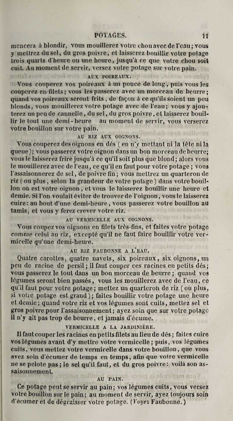 mcncera à blondir, vous mouillerez votre chou avec de l’eau; vous y mettrez du sel, du gros poivre, et laisserez bouillir votre potage trois quarts d’heure ou une heure, jusqu’à ce que votre chou soit cuit. Au moment de servir, versez votre potage sur votre pain. AUX POIREAUX. Vous couperez vos poireaux à un pouce de long, puis vous les couperez en filets ; vous les passerez avec un morceau de beurre ; quand vos poireaux seront frits, de façon à ce qu’ils soient un peu blonds, vous mouillerez votre potage avec de l’eau; vous y ajou¬ terez un peu de cannelle, du sel, du gros poivre, et laisserez bouil¬ lir le tout une demi-heure au moment de servir, vous verserez votre bouillon sur votre pain. AU RIZ AUX OIGNONS. Vous couperez des oignons en dés ( en n’y mettant ni la tête ni la queue ) ; vous passerez votre oignon dans un bon morceau de beurre; vous le laisserez frire jusqu’à ce qu’il soit plus que blond; alors vous le mouillerez avec de l’eau, ce qu’il en faut pour votre potage ; vous l’assaisonnerez de sel, de poivre fin; vous mettrez un quarteron de riz ( ou plus , selon la grandeur de votre potage) dans votre bouil¬ lon où est votre oignon , et vous le laisserez bouillir une heure et demie. Si l’on voulait éviter de trouver de l’oignon, vous le laisserez cuire: au bout d’une demi-heure, vous passerez votre bouillon au tamis, et vous y ferez crever votre riz. AU VERMICELLE AUX OIGNONS. Vous coupez vos oignons en filets très-fins, et faites votre potage comme celui au riz, excepté qu’il ne faut faire bouillir votre ver¬ micelle qu’une demi-heure. AU RIZ FAUBONNE A L’EAU. Quatre carottes, quatre navets, six poireaux, six oignons, un peu de racine de persil ; il faut couper ces racines en petits dés ; vous passerez le tout dans un bon morceau de beurre ; quand vos légumes seront bien passés, vous les mouillerez avec de l’eau, ce qu'il faut pour votre potage ; mettez un quarteron de riz ( ou plus, si votre potage est grand); faites bouillir votre potage une heure et demie ; quand votre riz et vos légumes sont cuits, mettez sel et gros poivre pour l’assaisonnement; ayez soin que sur votre potage il n’y ait pas trop de beurre, et jamais d’écume. VERMICELLE A LA JARDINIÈRE. Il faut couper les racines en petits filets au lieu de dés; faites cuire vos légumes avant d’y mettre votre vermicelle; puis, vos légumes cuiîs, vous mettez votre vermicelle dans votre bouillon, que vous avez soin d’écumer de temps en temps, afin que voire vermicelle ne se pelote pas ; le sel qu’il faut, et du gros poivre: voilà son as¬ saisonnement. AU PAIN. Ce potage peut se servir au pain; vos légumes cuits, vous versez votre bouillon sur le pain; au moment de servir, ayez toujours soin d’écumer et de dégraisser votre potage. ( Voyez Faubonne. )