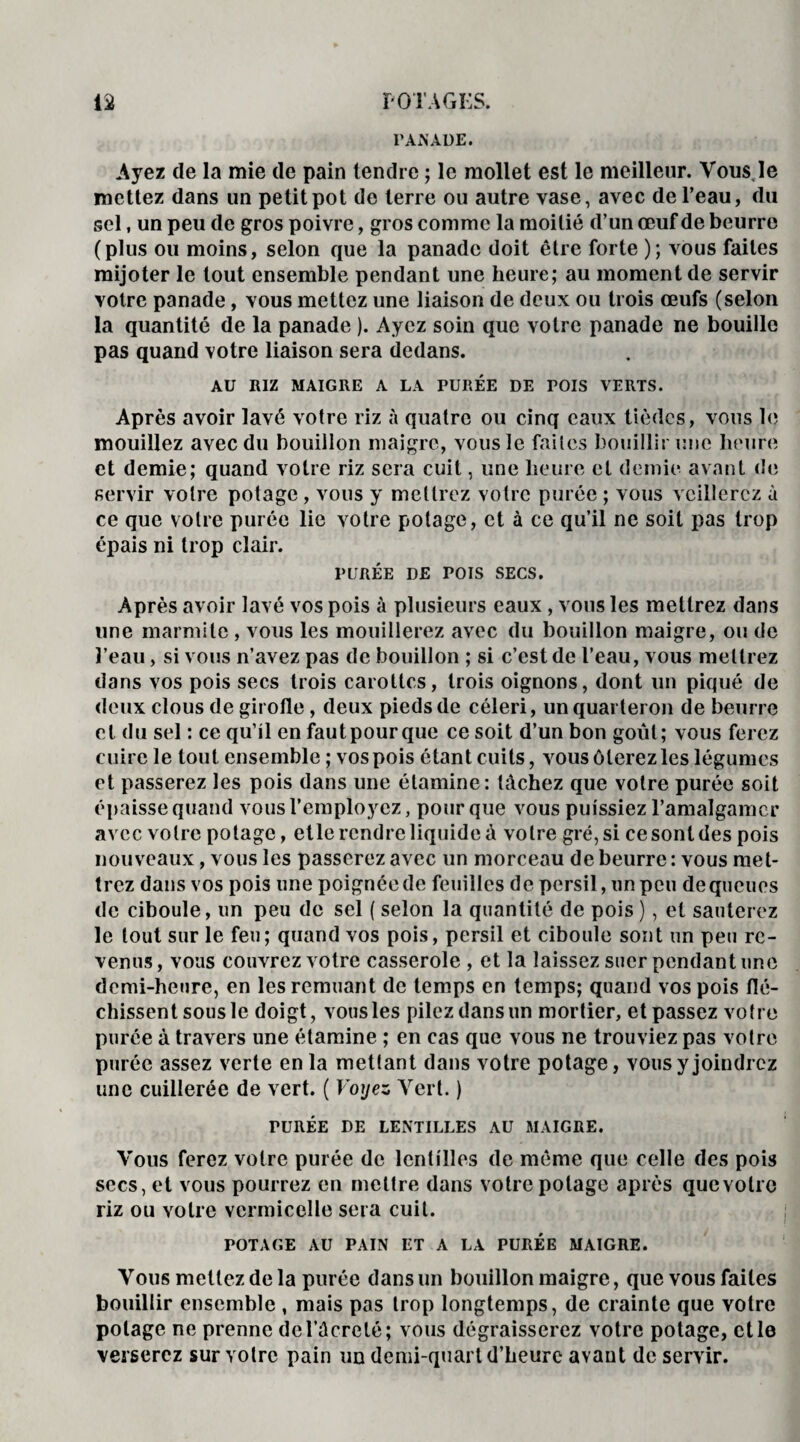 PANADE* Ayez de la mie de pain tendre ; le mollet est le meilleur. Vous le mettez dans un petit pot de terre ou autre vase, avec de l’eau, du sel, un peu de gros poivre, gros comme la moitié d’un œuf de beurre (plus ou moins, selon que la panade doit être forte ); vous faites mijoter le tout ensemble pendant une heure; au moment de servir votre panade, vous mettez une liaison de deux ou trois œufs (selon la quantité de la panade ). Ayez soin que votre panade ne bouille pas quand votre liaison sera dedans. AU RIZ MAIGRE A LA PURÉE DE POIS VERTS. Après avoir lavé votre riz à quatre ou cinq eaux tièdes, vous le mouillez avec du bouillon maigre, vous le faites bouillir une heure et demie; quand votre riz sera cuit, une heure et demie avant de servir votre potage, vous y mettrez votre purée ; vous veillerez à ce que votre purée lie votre potage, et à ce qu’il ne soit pas trop épais ni trop clair. PURÉE DE POIS SECS. Après avoir lavé vos pois à plusieurs eaux , vous les mettrez dans une marmite , vous les mouillerez avec du bouillon maigre, ou de l’eau, si vous n’avez pas de bouillon ; si c’est de l’eau, vous mettrez dans vos pois secs trois carottes, trois oignons, dont un piqué de deux clous de girofle, deux pieds de céleri, un quarteron de beurre et du sel : ce qu’il en fautpourque ce soit d’un bon goût; vous ferez cuire le tout ensemble ; vos pois étant cuits, vous ôterez les légumes et passerez les pois dans une étamine: lâchez que votre purée soit épaisse quand vous l’employez, pour que vous puissiez l’amalgamer avec votre potage, etle rendre liquide à votre gré, si ce sont des pois nouveaux, vous les passerez avec un morceau de beurre : vous met¬ trez dans vos pois une poignée de feuilles de persil, un peu dequeues de ciboule, un peu de sel ( selon la quantité de pois), et sauterez le tout sur le feu; quand vos pois, persil et ciboule sont un peu re¬ venus, vous couvrez votre casserole , et la laissez suer pendant une demi-heure, en les remuant de temps en temps; quand vos pois flé¬ chissent sous le doigt, vous les pilez dans un mortier, et passez votre purée à travers une étamine ; en cas que vous ne trouviez pas votre purée assez verte en la mettant dans votre potage, vous y joindrez une cuillerée de vert. ( Voyez Vert. ) TURÉE DE LENTILLES AU MAIGRE. Vous ferez votre purée de lentilles de même que celle des pois secs, et vous pourrez en mettre dans votre potage après quevolrc riz ou votre vermicelle sera cuit. POTAGE AU PAIN ET A LA PURÉE MAIGRE. Vous mettez de la purée dans un bouillon maigre, que vous faites bouillir ensemble , mais pas trop longtemps, de crainte que votre potage ne prenne del’âcreté; vous dégraisserez votre potage, et le verserez sur votre pain un demi-quart d’heure avant de servir.