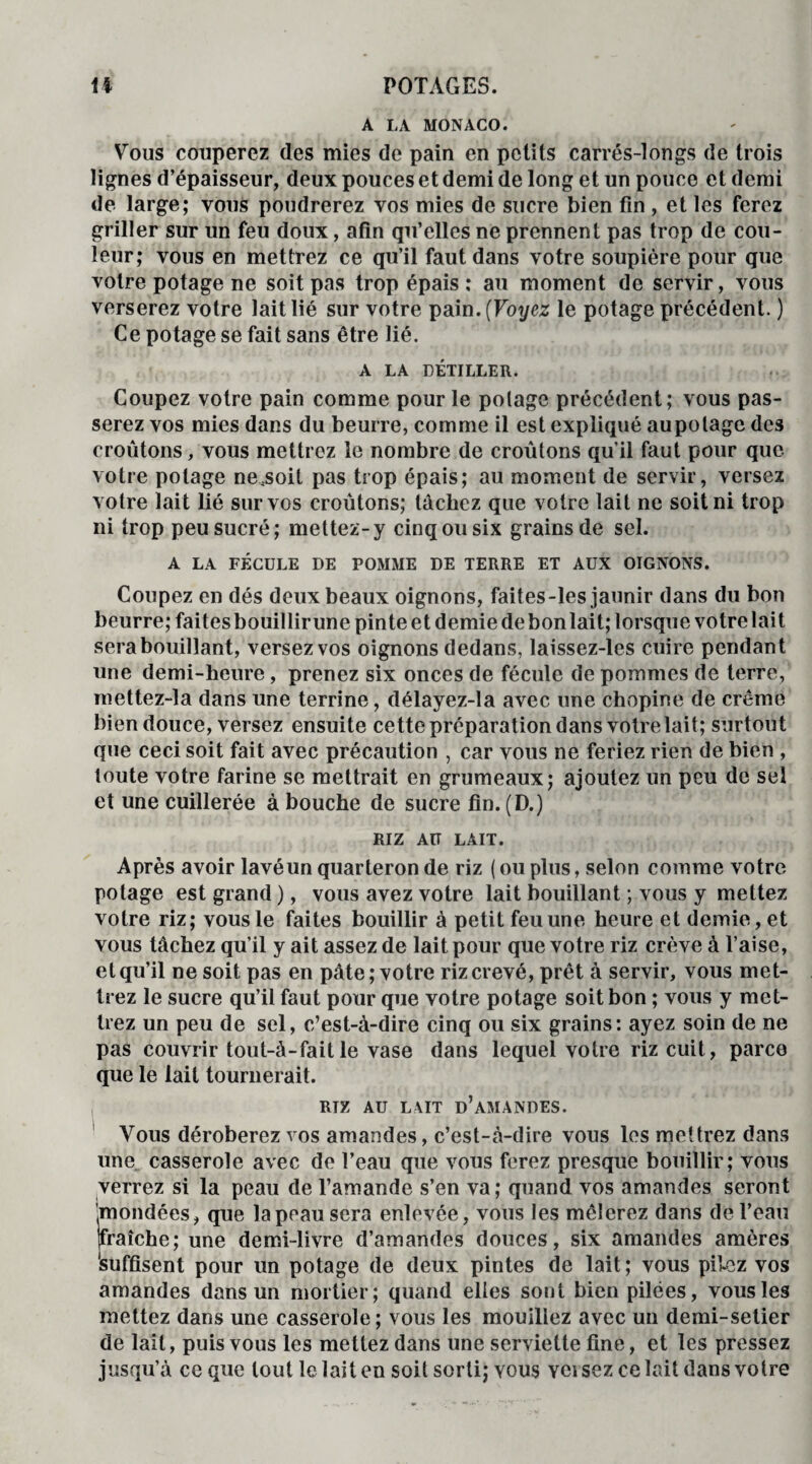 A LA MONACO. Vous couperez des mies de pain en petits carrés-longs de trois lignes d’épaisseur, deux pouces et demi de long et un pouce et demi de large; vous poudrerez vos mies de sucre bien fin , et les ferez griller sur un feu doux, afin qu’elles ne prennent pas trop de cou¬ leur; vous en mettrez ce qu’il faut dans votre soupière pour que votre potage ne soit pas trop épais: au moment de servir, vous verserez votre lait lié sur votre pain. [Voyez le potage précédent. ) Ce potage se fait sans être lié. A LA DÉTILLER. Coupez votre pain comme pour le potage précédent; vous pas¬ serez vos mies dans du beurre, comme il est expliqué aupolage des croûtons, vous mettrez le nombre de croûtons qu’il faut pour que votre potage ne.soit pas trop épais; au moment de servir, versez votre lait lié sur vos croûtons; tachez que votre lait ne soit ni trop ni trop peu sucré; mettez-y cinq ou six grains de sel. A LA FÉCULE DE POMME DE TERRE ET AUX OIGNONS. Coupez en dés deux beaux oignons, faites-les jaunir dans du bon beurre; faites bouillirune pinte et demie debonlait; lorsque votre lait sera bouillant, versez vos oignons dedans, laissez-les cuire pendant une demi-heure, prenez six onces de fécule de pommes de terre, mettez-la dans une terrine, délayez-la avec une chopine de crème bien douce, versez ensuite cette préparation dans votrelait; surtout que ceci soit fait avec précaution , car vous ne feriez rien de bien , toute votre farine se mettrait en grumeaux; ajoutez un peu de sel et une cuillerée à bouche de sucre fin. (D.) RIZ AU LAIT. Après avoir lavéun quarteron de riz ( ou plus, selon comme votre potage est grand ), vous avez votre lait bouillant ; vous y mettez votre riz; vous le faites bouillir à petit feu une heure et demie, et vous tâchez qu’il y ait assez de lait pour que votre riz crève à l’aise, et qu’il ne soit pas en pâte; votre riz crevé, prêt à servir, vous met¬ trez le sucre qu’il faut pour que votre potage soit bon ; vous y met¬ trez un peu de sel, c’est-à-dire cinq ou six grains : ayez soin de ne pas couvrir tout-à-faitle vase dans lequel votre riz cuit, parce que le lait tournerait. | RTZ AU LAIT D’AMANDES. Vous déroberez vos amandes, c’est-à-dire vous les met trez dans une casserole avec de l’eau que vous ferez presque bouillir; vous verrez si la peau de l’amande s’en va; quand vos amandes seront '^mondées, que la peau sera enlevée, vous les mêlerez dans de l’eau fraîche; une demi-livre d’amandes douces, six amandes amères 'suffisent pour un potage de deux pintes de lait ; vous pilez vos amandes dans un mortier; quand elles sont bien pilées, vous les mettez dans une casserole; vous les mouillez avec un demi-selier de lait, puis vous les mettez dans une serviette fine, et les pressez jusqu’à ce que tout le lait en soit sorti; vous Ycisez ce lait dans votre