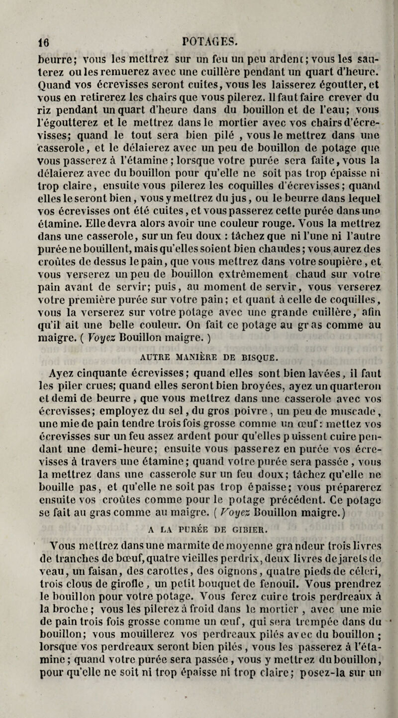 beurre; vous les mettrez sur un feu un peu ardent; vous les sau¬ terez ou les remuerez avec une cuillère pendant un quart d’heure. Quand vos écrevisses seront cuites, vous les laisserez égoutter, et vous en retirerez les chairs que vous pilerez. 11 faut faire crever du riz pendant un quart d’heure dans du bouillon et de l’eau; vous l’égoutterez et le mettrez dans le mortier avec vos chairs d’écre¬ visses; quand le tout sera bien pilé , vous le mettrez dans une casserole, et le délaierez avec un peu de bouillon de potage que vous passerez à l’étamine ; lorsque votre purée sera faite, vous la délaierez avec du bouillon pour qu’elle ne soit pas trop épaisse ni trop claire, ensuite vous pilerez les coquilles d’écrevisses ; quand elles le seront bien, vous y mettrez du jus, ou le beurre dans lequel vos écrevisses ont été cuites, et vous passerez cette purée dans uno étamine. Elle devra alors avoir une couleur rouge. Vous la mettrez dans une casserole, sur un feu doux : tâchez que ni l’une ni l’autre purée ne bouillent, mais quelles soient bien chaudes ; vous aurez des croûtes de dessus le pain, que vous mettrez dans votre soupière, et vous verserez un peu de bouillon extrêmement chaud sur votre pain avant de servir; puis, au moment de servir, vous verserez votre première purée sur votre pain; et quant à celle de coquilles, vous la verserez sur votre potage avec une grande cuillère, afin qu’il ait une belle couleur. On fait ce potage au gr as comme au maigre. ( Voyez Bouillon maigre. ) AUTRE MANIÈRE DE BISQUE. Ayez cinquante écrevisses; quand elles sont bien lavées, il faut les piler crues; quand elles seront bien broyées, ayez un quarteron et demi de beurre , que vous mettrez dans une casserole avec vos écrevisses; employez du sel, du gros poivre , un peu de muscade, une mie de pain tendre trois fois grosse comme un œuf: mettez vos écrevisses sur un feu assez ardent pour qu’elles puissent cuire pen¬ dant une demi-heure; ensuite vous passerez en purée vos écre¬ visses à travers une étamine ; quand votre purée sera passée , vous la mettrez dans une casserole sur un feu doux; tâchez qu’elle ne bouille pas, et qu’elle ne soit pas trop épaisse; vous préparerez ensuite vos croûtes comme pour le potage précédent. Ce potage se fait au gras comme au maigre. ( Voyez Bouillon maigre.) A LA PURÉE DE GIBIER. Vous mettrez dans une marmite de moyenne grandeur trois livres de tranches de bœuf, quatre vieilles perdrix, deux livres dejarelsde veau, un faisan, des carottes, des oignons, quatre pieds de céleri, trois clous de girofle, un petit bouquet de fenouil. Vous prendrez le bouillon pour votre potage. Vous ferez cuire trois perdreaux à la broche ; vous les pilerez à froid dans le mortier , avec une mie de pain trois fois grosse comme un œuf, qui sera trempée dans du bouillon; vous mouillerez vos perdreaux pilés avec du bouillon ; lorsque vos perdreaux seront bien pilés , vous les passerez à Té la¬ mine ; quand votre purée sera passée , vous y mettrez du bouillon, pour qu’elle ne soit ni trop épaisse ni trop claire; posez-la sur un