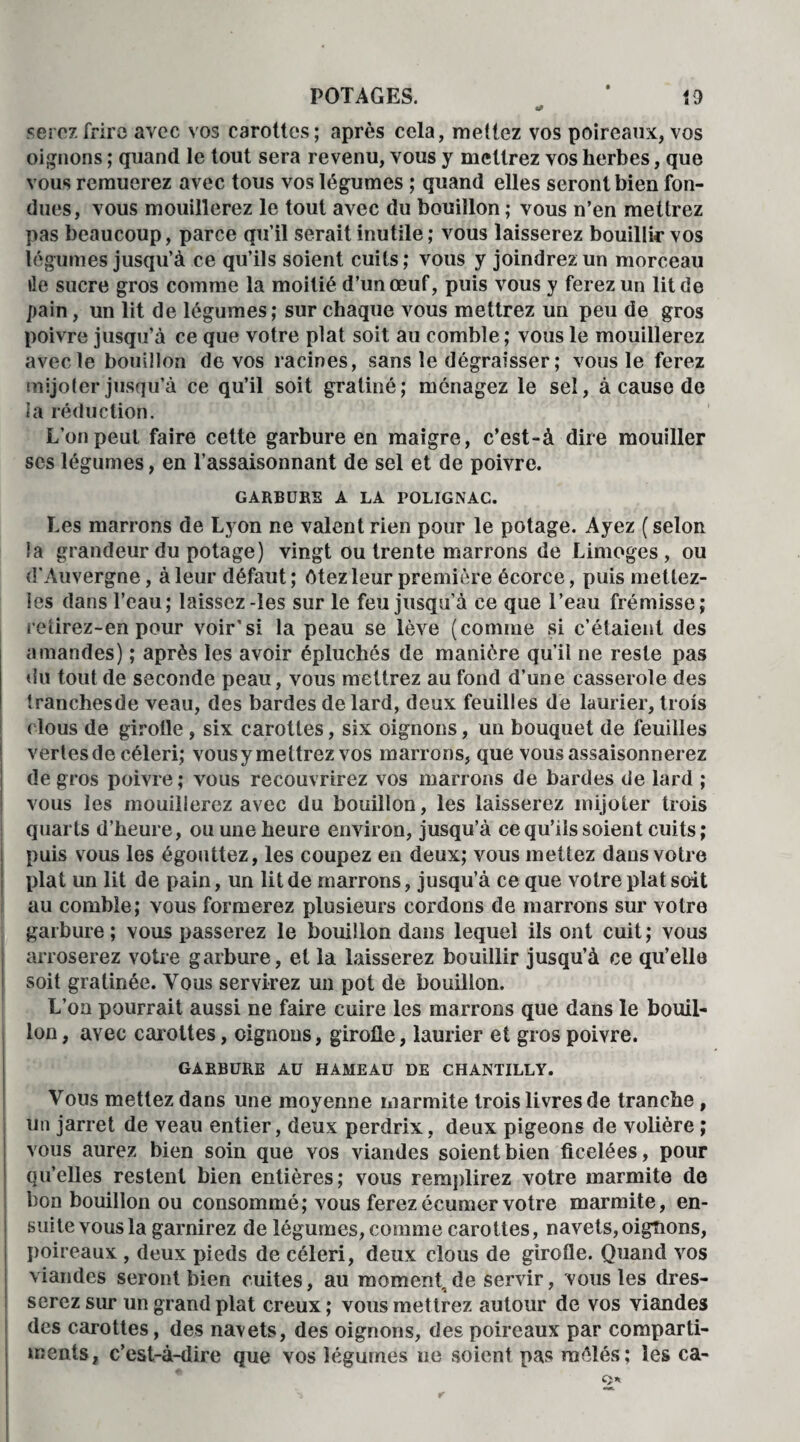 serez frire avec vos carottes; après cela, mettez vos poireaux, vos oignons ; quand le tout sera revenu, vous y mettrez vos herbes, que vous remuerez avec tous vos légumes ; quand elles seront bien fon¬ dues, vous mouillerez le tout avec du bouillon ; vous n’en mettrez pas beaucoup, parce qu’il serait inutile; vous laisserez bouillir vos légumes jusqu’à ce qu’ils soient cuits; vous y joindrez un morceau île sucre gros comme la moitié d’un œuf, puis vous y ferez un lit de pain, un lit de légumes; sur chaque vous mettrez un peu de gros poivre jusqu’à ce que votre plat soit au comble ; vous le mouillerez avec le bouillon de vos racines, sans le dégraisser ; vous le ferez mijoler jusqu’à ce qu’il soit gratiné; ménagez le sel, à cause de la réduction. L’on peut faire cette garbure en maigre, c’est-à dire mouiller scs légumes, en l’assaisonnant de sel et de poivre. GARBUBE A LA POLIGNAC. Les marrons de Lyon ne valent rien pour le potage. Ayez ( selon la grandeur du potage) vingt ou trente marrons de Limoges, ou d'Auvergne, à leur défaut; ôtez leur première écorce, puis mettez- îes dans l’eau; laissez-les sur le feu jusqu’à ce que l’eau frémisse; retirez-en pour voir’si la peau se lève (comme si c’étaient des amandes) ; après les avoir épluchés de manière qu’il ne reste pas du tout de seconde peau, vous mettrez au fond d’une casserole des tranchesde veau, des bardes de lard, deux feuilles de laurier, trois ( tous de girotle , six carottes, six oignons, un bouquet de feuilles vertes de céleri; vousy mettrez vos marrons, que vous assaisonnerez de gros poivre; vous recouvrirez vos marrons de bardes de lard ; vous les mouillerez avec du bouillon, les laisserez mijoter trois quarts d’heure, ou une heure environ, jusqu’à ce qu’ils soient cuits ; puis vous les égouttez, les coupez en deux; vous mettez dans votre plat un lit de pain, un lit de marrons, jusqu’à ce que votre plat soit au comble; vous formerez plusieurs cordons de marrons sur votre garbure ; vous passerez le bouillon dans lequel ils ont cuit ; vous arroserez votre garbure, et la laisserez bouillir jusqu’à ce qu’elle soit gratinée. Vous servirez un pot de bouillon. L’on pourrait aussi ne faire cuire les marrons que dans le bouil¬ lon, avec carottes, oignons, girolle, laurier et gros poivre. GABBURE AU HAMEAU DE CHANTILLY. Vous mettez dans une moyenne marmite trois livres de tranche , un jarret de veau entier, deux perdrix, deux pigeons de volière ; vous aurez bien soin que yos viandes soient bien ficelées, pour qu’elles restent bien entières; vous remplirez votre marmite de bon bouillon ou consommé; vous ferezécumer votre marmite, en¬ suite vous la garnirez de légumes, comme carottes, navets,oignons, poireaux , deux pieds de céleri, deux clous de girofle. Quand vos viandes seront bien cuites, au moment, de servir, vous les dres¬ serez sur un grand plat creux; vous mettrez autour de vos viandes des carottes, des navets, des oignons, des poireaux par comparti¬ ments, c’est-à-dire que vos légumes ne soient pas raélés; les ca-