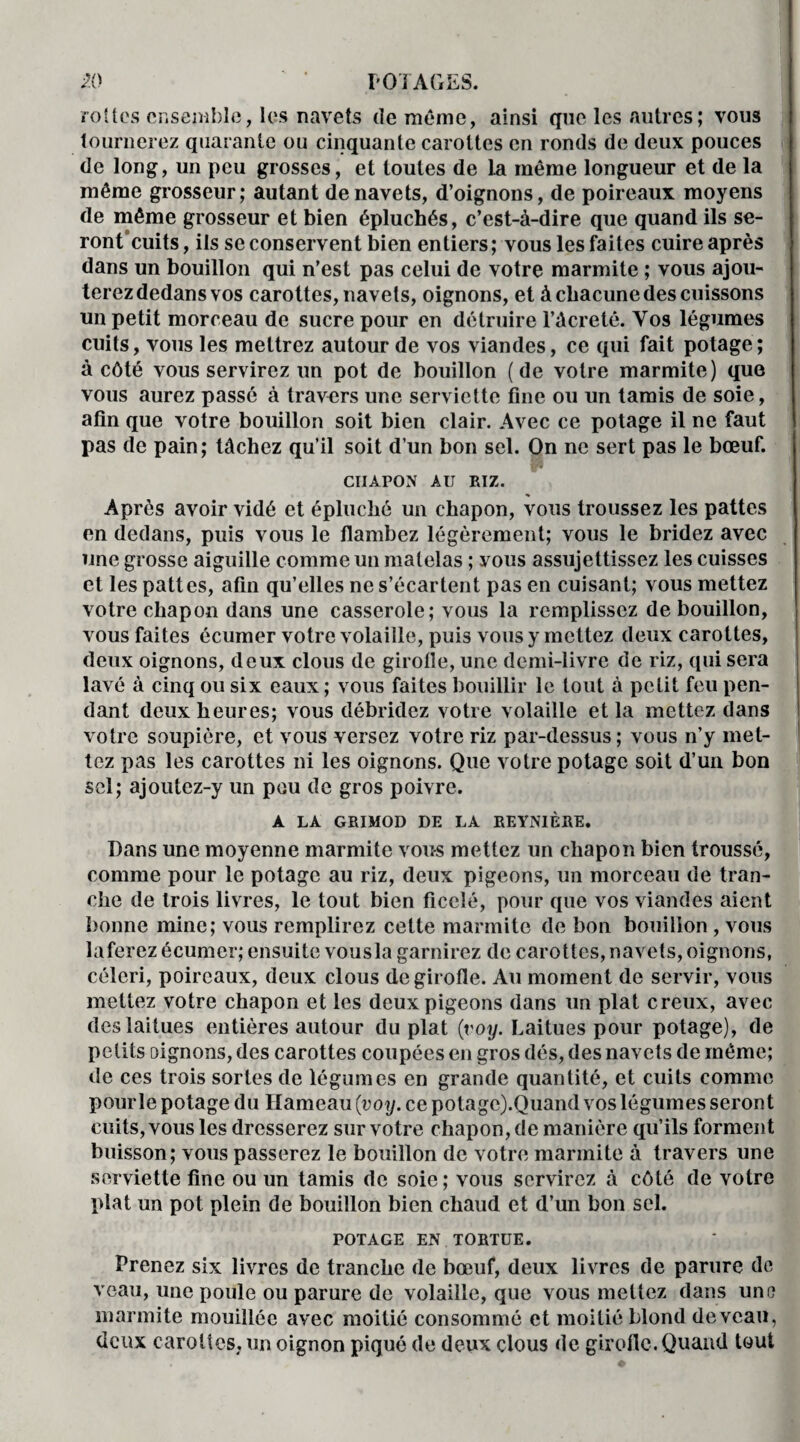 rottes ensemble, les navets de même, ainsi que les autres ; vous tournerez quarante ou cinquante carottes en ronds de deux pouces de long, un peu grosses, et toutes de la même longueur et de la même grosseur; autant de navets, d’oignons, de poireaux moyens de même grosseur et bien épluchés, c’est-à-dire que quand ils se- ront cuits, ils se conservent bien entiers ; vous les faites cuire après dans un bouillon qui n’est pas celui de votre marmite ; vous ajou¬ terez dedans vos carottes, navets, oignons, et à chacune des cuissons un petit morceau de sucre pour en détruire l’àcretê. Vos légumes cuits, vous les mettrez autour de vos viandes, ce qui fait potage; à côté vous servirez un pot de bouillon (de votre marmite) que vous aurez passé à travers une serviette fine ou un tamis de soie, afin que votre bouillon soit bien clair. Avec ce potage il ne faut pas de pain; tâchez qu’il soit d’un bon sel. On ne sert pas le bœuf. CIIAPON AU RIZ. Après avoir vidé et épluché un chapon, vous troussez les pattes en dedans, puis vous le flambez légèrement; vous le bridez avec une grosse aiguille comme un matelas ; vous assujettissez les cuisses et les pattes, afin qu’elles ne s’écartent pas en cuisant; vous mettez votre chapon dans une casserole; vous la remplissez de bouillon, vous faites écumer votre volaille, puis vous y mettez deux carottes, deux oignons, deux clous de girolle, une demi-livre de riz, qui sera lavé à cinq ou six eaux; vous faites bouillir le tout à petit feu pen¬ dant deux heures; vous débridez votre volaille et la mettez dans votre soupière, et vous versez votre riz par-dessus; vous n’y met¬ tez pas les carottes ni les oignons. Que votre potage soit d’un bon sel; ajoutez-y un pou de gros poivre. A LA GRIMOD DE LA REYNIÈRE. Dans une moyenne marmite vous mettez un chapon bien troussé, comme pour le potage au riz, deux pigeons, un morceau de tran¬ che de trois livres, le tout bien ficelé, pour que vos viandes aient bonne mine; vous remplirez cette marmite de bon bouillon , vous laferez écumer; ensuite vousla garnirez de carottes, navets, oignons, céleri, poireaux, deux clous de girolle. Au moment de servir, vous mettez votre chapon et les deux pigeons dans un plat creux, avec des laitues entières autour du plat (voy. Laitues pour potage), de petits oignons, des carottes coupées en gros dés, des navets de même; de ces trois sortes de légumes en grande quantité, et cuits comme pourle potage du Hameau (voy. ce potage).Quand vos légumes seront cuits, vous les dresserez sur votre chapon, de manière qu’ils forment buisson; vous passerez le bouillon de votre marmite à travers une serviette fine ou un tamis de soie; vous servirez à côté de votre plat un pot plein de bouillon bien chaud et d’un bon sel. POTAGE EN TORTUE. Prenez six livres de tranche de bœuf, deux livres de parure de veau, une poule ou parure de volaille, que vous mettez dans une marmite mouillée avec moitié consommé et moitié blond de veau, deux carottes, un oignon piqué de deux clous de girofle. Quand tout