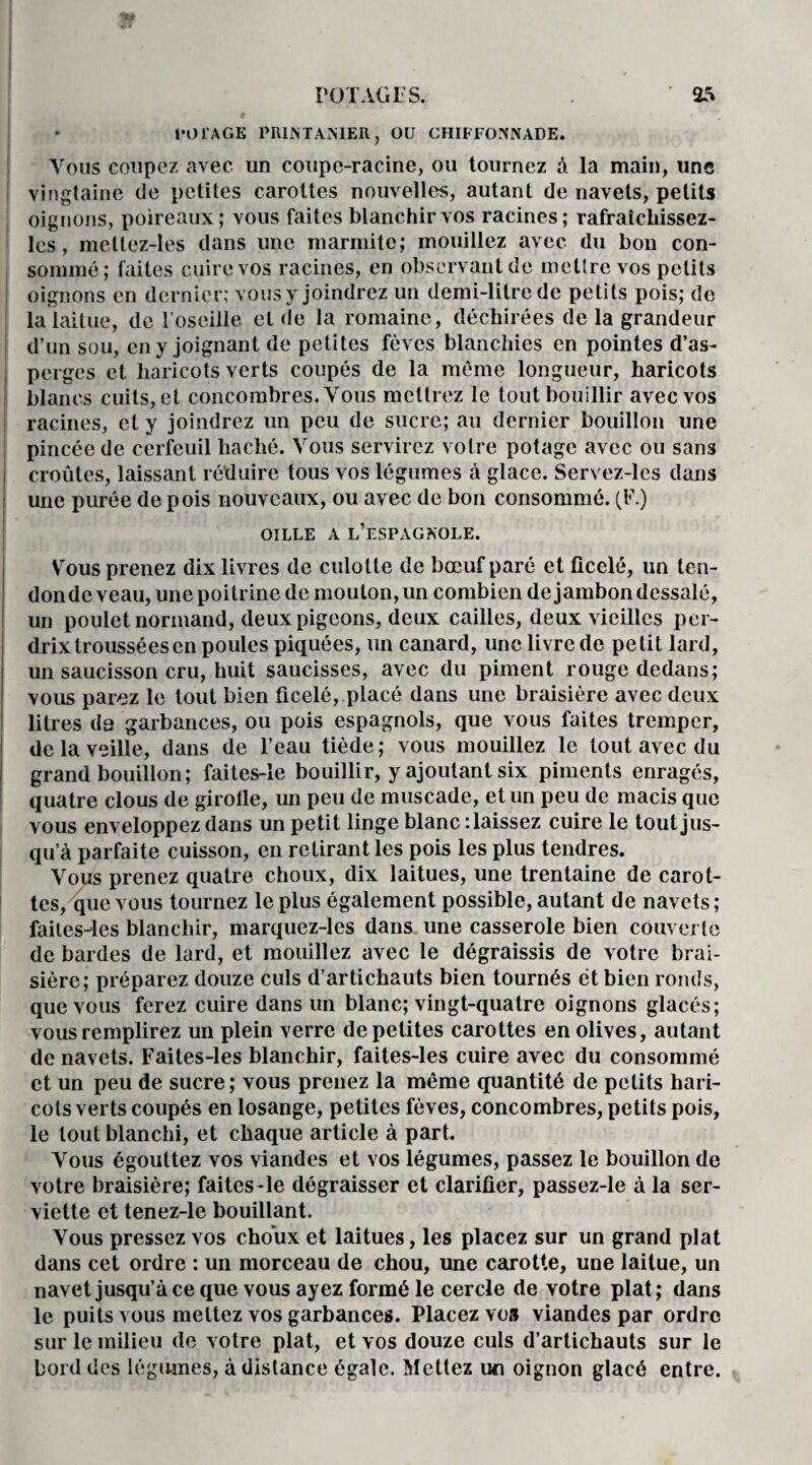 im ji POTAGES. ' 25 cor AGE PRINTANIER, OU CHIFFONNADE. Vous coupez avec un coupe-racine, ou tournez à la main, uns vingtaine de petites carottes nouvelles, autant de navets, petits oignons, poireaux; vous faites blanchir vos racines; rafraîchissez- lcs, mellez-les dans une marmite; mouillez avec du bon con¬ sommé; faites cuire vos racines, en observant de mettre vos petits oignons en dernier; vous y joindrez un demi-litre de petits pois; de la laitue, de l’oseille et de la romaine, déchirées de la grandeur d’un sou, en y joignant de petites fèves blanchies en pointes d’as¬ perges et haricots verts coupés de la même longueur, haricots blancs cuits, et concombres. Vous mettrez le tout bouillir avec vos racines, et y joindrez un peu de sucre; au dernier bouillon une pincée de cerfeuil haché. Vous servirez votre potage avec ou sans croûtes, laissant réduire tous vos légumes à glace. Servez-les dans une purée de pois nouveaux, ou avec de bon consommé. (F.) OILLE A L’ESPAGNOLE. Vous prenez dix livres de culotte de bœuf paré et ficelé, un ten¬ don de veau, une poitrine de mouton, un combien de jambon dessalé, un poulet normand, deux pigeons, deux cailles, deux vieilles per¬ drix troussées en poules piquées, un canard, une livre de petit lard, un saucisson cru, huit saucisses, avec du piment rouge dedans; vous parez le tout bien ficelé, placé dans une braisière avec deux litres da garbances, ou pois espagnols, que vous faites tremper, de la veille, dans de l’eau tiède; vous mouillez le tout avec du grand bouillon; faites-le bouillir, y ajoutant six piments enragés, quatre clous de girolle, un peu de muscade, et un peu de macis que vous enveloppez dans un petit linge blanc -.laissez cuire le tout jus¬ qu’à parfaite cuisson, en retirant les pois les plus tendres. Vous prenez quatre choux, dix laitues, une trentaine de carot¬ tes, que vous tournez le plus également possible, autant de navets ; failes-les blanchir, marquez-les dans une casserole bien couverte de bardes de lard, et mouillez avec le dégraissis de votre brai¬ sière; préparez douze culs d’artichauts bien tournés et bien ronds, que vous ferez cuire dans un blanc; vingt-quatre oignons glacés; vous remplirez un plein verre de petites carottes en olives, autant de navets. Faites-les blanchir, faites-les cuire avec du consommé et un peu de sucre; vous prenez la même quantité de petits hari¬ cots verts coupés en losange, petites fèves, concombres, petits pois, le tout blanchi, et chaque article à part. Vous égouttez vos viandes et vos légumes, passez le bouillon de votre braisière; faites -le dégraisser et clarifier, passez-le à la ser¬ viette et tenez-le bouillant. Vous pressez vos choux et laitues, les placez sur un grand plat dans cet ordre : un morceau de chou, une carotte, une laitue, un navet jusqu’à ce que vous ayez formé le cercle de votre plat; dans le puits vous mettez vos garbances. Placez vo» viandes par ordre sur le milieu de votre plat, et vos douze culs d’artichauts sur le bord des légumes, à distance égale. Mettez un oignon glacé entre.