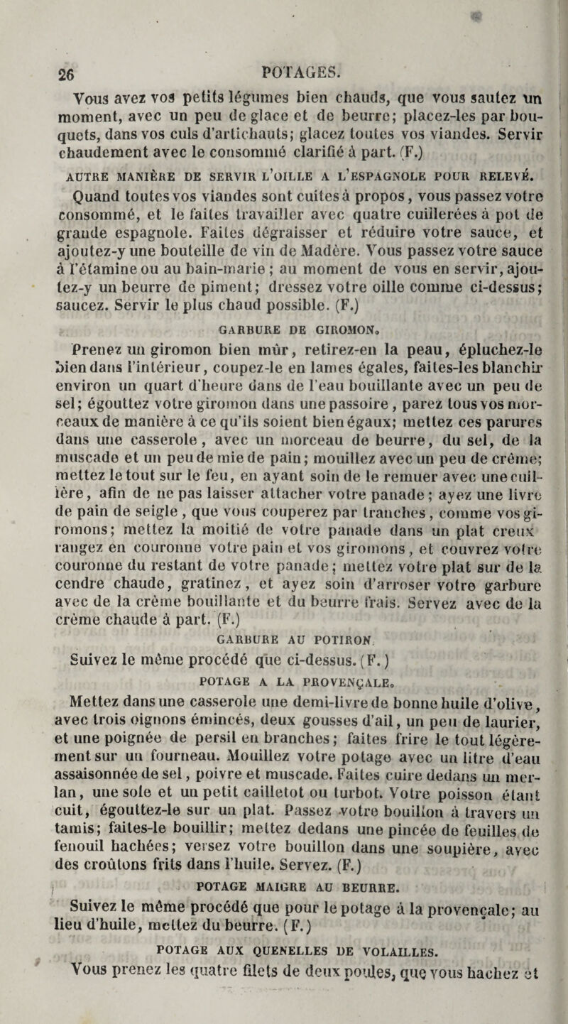 Vous avez vos petits légumes bien chauds, que vous sautez un moment, avec un peu de glace et de beurre; placez-les par bou¬ quets, dans vos culs d’artichauts; glacez toutes vos viandes. Servir chaudement avec le consommé clarifié à part. (F.) AUTRE MANIÈRE DE SERVIR L’oiLLE A L’ESPAGNOLE POUR RELEVE. Quand toutes vos viandes sont cuites à propos, vous passez votre consommé, et le faites travailler avec quatre cuillerées à pot de grande espagnole. Faites dégraisser et réduire votre sauce, et ajoutez-y une bouteille de vin de Madère. Vous passez votre sauce à l’étamine ou au bain-marie ; au moment de vous en servir, ajou¬ tez-y un beurre de piment; dressez votre oille comme ci-dessus; saucez. Servir le plus chaud possible. (F.) GARBURE DE GIROMON» Prenez un giromon bien mur, retirez-en la peau, épluchez-le bien dans l’intérieur, coupez-le en lames égales, faites-les blanchir environ un quart d’heure dans de l’eau bouillante avec un peu de sel; égouttez votre giromou dans une passoire , parez tous vos mor¬ ceaux de manière à ce qu’ils soient bien égaux; mettez ces parures dans une casserole, avec un morceau de beurre, du sel, de la muscade et un peu de mie de pain; mouillez avec un peu de crème; mettez le tout sur le feu, en ayant soin de le remuer avec une cuil¬ lère, afin de ne pas laisser attacher votre panade ; ayez une livre de pain de seigle , que vous couperez par tranches, comme vosgi- romons; mettez la moitié de votre panade dans un plat creux rangez en couronne votre pain et vos giromons, et couvrez voire couronne du restant de votre panade; mettez votre plat sur de la cendre chaude, gratinez, et ayez soin d’arroser votre garbure avec de la crème bouillante et du beurre frais. Servez avec de la crème chaude à part. (F.) GARBURE AU POTIRON Suivez le même procédé que ci-dessus. (F. ) POTAGE A LA PROVENÇALE» Mettez dans une casserole une demi-livre de bonne huile d’olive, avec trois oignons émincés, deux gousses d’ail, un peu de laurier, et une poignée de persil en branches ; faites frire le tout légère¬ ment sur un fourneau. Mouillez votre potage avec un litre d’eau assaisonnée de sel, poivre et muscade. Faites cuire dedans un mer¬ lan, une sole et un petit cailletot ou turbot. Votre poisson étant cuit, égouttez-le sur un plat. Passez .votre bouillon à travers un tamis; faites-le bouillir; mettez dedans une pincée de feuilles de fenouil hachées; versez votre bouillon dans une soupière, avec des croûtons frits dans l’huile. Servez. (F.) POTAGE MAIGRE AU BEURRE. Suivez le môme procédé que pour le potage à la provençale; au lieu d’huile, mettez du beurre. (F.) POTAGE AUX QUENELLES DE VOLAILLES. Vous prenez les quatre filets de deux poules, que vous hachez et