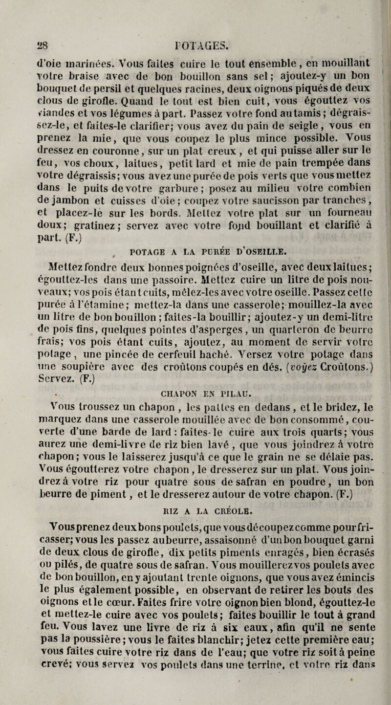 d’oie inarinées. Vous faites cuire le tout ensemble, en mouillant votre braise avec de bon bouillon sans sel ; ajoutez-y un bon bouquet de persil et quelques racines, deux oignons piqués de deux clous de girofle. Quand le tout est bien cuit, vous égouttez vos viandes et vos légumes à part. Passez votre fond au tamis; dégrais- sez-le, et faites-le clarifier; vous avez du pain de seigle , vous en prenez la mie, que vous coupez le plus mince possible. Vous dressez en couronne, sur un plat creux , et qui puisse aller sur le feu, vos choux, laitues, petit lard et mie de pain trempée dans votre dégraissis; vous avez une purée de pois verts que vousmettez dans le puits de votre garbure; posez au milieu votre combien de jambon et cuisses d’oie; coupez votre saucisson par tranches, et placez-le sur les bords. Mettez votre plat sur un fourneau doux; gratinez; servez avec votre fopd bouillant et clarifié à part. (F.) POTAGE A LA PUREE D’OSEILLE. Mettez fondre deux bonnes poignées d’oseille, avec deux laitues; égouttez-les dans une passoire. Mettez cuire un litre de pois nou¬ veaux; vos pois étant cuits, môlez-lcs avec votre oseille. Passez celle purée à l’étamine; mcttez-la dans une casserole; mouillez-la avec un litre de bon bouillon ; faites-la bouillir; ajoutez-y un demi-litre de pois fins, quelques pointes d’asperges , un quarteron de beurre frais; vos pois étant cuits, ajoutez, au moment de servir voire potage, une pincée de cerfeuil haché. Versez votre potage dans une soupière avec des croûtons coupés en dés. [voyez Croûtons.) Servez. (F.) . CHAPON EN TILAU. Vous troussez un chapon , les pattes en dedans , et le bridez, le marquez dans une casserole mouillée avec de bon consommé, cou¬ verte d’une barde de lard: faites-le cuire aux trois quarts; vous aurez une demi-livre de riz bien lavé , que vous joindrez à votre chapon; vous le laisserez jusqu’à ce que le grain ne se délaie pas. Vous égoutterez votre chapon, le dresserez sur un plat. Vous join¬ drez à votre riz pour quatre sous de safran en poudre, un bon beurre de piment, et le dresserez autour de votre chapon. (F.) RIZ A LA CRÉOLE. V ous prenez deux bons poulets, que vous découpez comme pour fri- casser; vous les passez aubeurre, assaisonné d’un bon bouquet garni de deux clous de girofle, dix petits piments enragés, bien écrasés ou pilés, de quatre sous de safran. Vous mouillerezvos poulets avec de bon bouillon, en y ajoutant trente oignons, que vous avez émincis le plus également possible, en observant de retirer les bouts des oignons et le cœur. Faites frire votre oignon bien blond, égouttez-le et mettez-le cuire avec vos poulets; faites bouillir le tout à grand feu. Vous lavez une livre de riz à six eaux, afin qu’il ne sente pas la poussière ; vous le faites blanchir; jetez celte première eau; vous faites cuire votre riz dans de l’eau; que votre riz soit à peine crevé; vous servez vos poulets dans une terrine, et votre riz dans