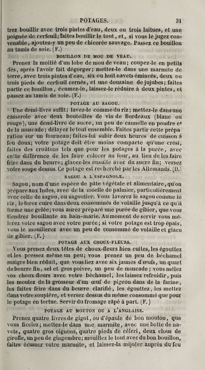 trez bouillir avec trois pintes d’eau, deux ou trois laitues, et une poignée de cerfeuil; faites bouillir le tout, et, si vous le jugez con¬ venable , ajoutez-y un peu de chicorée sauvage. Passez ce bouillon au tamis de soie. ( F.) BOUILLON DE MOU DE VEAU. Prenez la moitié d’un lobe de mou de veau; coupez-le en petits dés, après l’avoir fait dégorger; mettez-le dans une marmite de terre, avec trois pintes d’eau, six ou huit navets émincés, deux ou trois pieds de cerfeuil cernés, et une douzaine de jujubes; faites partir ce bouillon, écumez-ie, laissez-le réduire à deux pintes, et passez au tamis de soie. (F.) POTAGE AU SAGOU, line demi-livre suffit; lavez-le commeduriz; mettez-le dans une casserole avec deux bouteilles de vin de Bordeaux (blanc ou rouge), une demi-livre de sucre, un peu de cannelle en poudre e» de la muscade ; délayez le tout ensemble. Faites partir cette prépa ration sur un fourneau; faites-lui subir deux heures de cuisson à feu doux; votre potage doit être moins compacte qu’une crési, faites des croûtons tels que pour les potages à la purée, avec celte différence de les faire colorer au four, au lieu de les faire frire dans du beurre; glacez-les ensuite avec du sucre lin; versez votre soupe dessus. Ce potage est recherché parles Allemands. (D.V SAGOU A L’ESPAGNOLE. Sagou, nom d’une espèce de pâte végétale et alimentaire,qu’on prépare aux Indes, avec de la moelle de palmier, particulièrement avec celle de sagou, ou sagoutier. Vous laverez le sagou comme le riz, le ferez cuire dans deux consommés de volaille jusqu’à ce qu’ii forme une gelée; vous aurez préparé une purée de gibier, que vous tiendrez bouillante au bain-marie. Au moment de servir vous mê¬ lerez votre sagou avec votre purée ; si votre potage est trop épais, vous le mouillerez avec un peu de consommé de volaille et glace de gibier. (F. ) POTAGE AUX CHOUX-FLEü&S. Vous prenez deux têtes de choux-fleurs bien cuites, les égouttez et les pressez même un peu; vous prenez un peu de béchamel maigre bien réduit, que vous liez avec six jaunes d’œufs, un quart de beurre fin, sel et gros poivre, un peu de muscade ; vous mêlez vos choux-fleurs avec votre béchamel, les laissez refroidir, puis les moulez de la grosseur d’un œuf de pigeon dans delà farine, les faites frire dans du beurre clarifié, les égouttez, les mettez dans votre soupière, et versez dessus du même consommé que pour le potage en tortue. Servir du fromage râpé à part. (F. ) POTAGE AU MOUTON OU A L’ANGLAISE. Prenez quatre livres de gigot, ou d’épaule de bon mouton, que vous ficelez ; mettez-le dans une marmite, avec une botte de na¬ vets, quatre gros oignons, quatre pieds de céleri, deux clous de girofle, un peu de gingembre ; mouillez le tout avec du bon bouillon, faites écumer votre marmite, et laissez-la mijoter auprès du feu