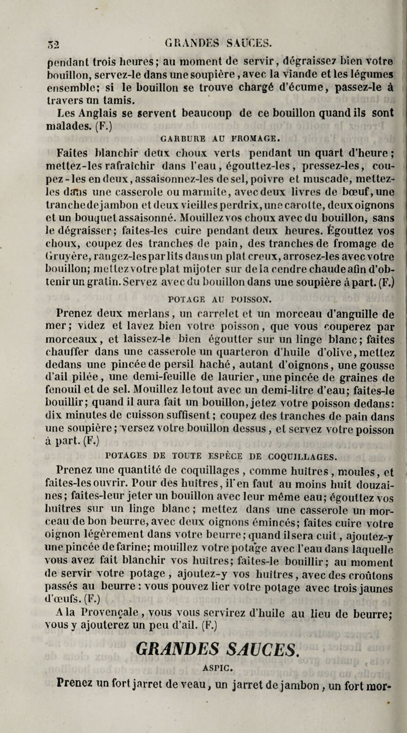 pendant trois heures; au moment de servir, dégraisse? bien votre bouillon, servez-le dans une soupière, avec la viande et les légumes ensemble; si le bouillon se trouve chargé d’écume, passez-le à travers un tamis. Les Anglais se servent beaucoup de ce bouillon quand ils sont malades. (F.) GARBURE AU FROMAGE. Faites blanchir deux choux verts pendant un quart d’heure ; mettez-les rafraîchir dans l’eau, égouttez-les , pressez-les, cou¬ pez-les en deux, assaisonnez-les desel,poivre et muscade, mettez- les dans une casserole ou marmite, avec deux livres de bœuf, une tranche de jambon et deux vieilles perdrix, uns carotte, deux oignons et un bouquet assaisonné. Mouillez vos choux avec du bouillon, sans le dégraisser; faites-les cuire pendant deux heures. Égouttez vos choux, coupez des tranches de pain, des tranches de fromage de Gruyère, rangez-lesparlits dans un plat creux, arrosez-les avec votre bouillon; mettez votre plat mijoter sur delà cendre chaude afin d’ob¬ tenir un gratin. Servez avec du bouillon dans une soupière à part. (F.) POTAGE AU POISSON. Prenez deux merlans, un carrelet et un morceau d’anguille de mer ; videz et lavez bien votre poisson, que vous couperez par morceaux, et laissez-le bien égoutter sur un linge blanc; faites chauffer dans une casserole un quarteron d’huile d’olive,mettez dedans une pincée de persil haché, autant d’oignons, une gousse d’ail pilée , une demi-feuille de laurier, une pincée de graines de fenouil et de sel. Mouillez le tout avec un demi-litre d’eau; faites-le bouillir; quand il aura fait un bouillon, jetez votre poisson dedans: dix minutes de cuisson suffisent ; coupez des tranches de pain dans une soupière ; versez votre bouillon dessus, et servez votre poisson à part. (F.) POTAGES DE TOUTE ESPÈCE DE COQUILLAGES. Prenez une quantité de coquillages , comme huîtres , moules, et faites-les ouvrir. Pour des huîtres, il* en faut au moins huit douzai¬ nes ; faites-leur jeter un bouillon avec leur même eau; égouttez vos huîtres sur un linge blanc ; mettez dans une casserole un mor¬ ceau de bon beurre, avec deux oignons émincés; faites cuire votre oignon légèrement dans votre beurre; quand il sera cuit, ajoutez-y une pincée de farine; mouillez votre potage avec l’eau dans laquelle vous avez fait blanchir vos huîtres; faites-le bouillir; au moment de servir votre potage, ajoutez-y vos huîtres, avec des croûtons passés au beurre : vous pouvez lier votre potage avec trois jaunes d’œufs. (F.) A la Provençale, vous vous servirez d’huile au lieu de beurre; vous y ajouterez un peu d’ail. (F.) GRANDES SAUCES. ASPIC. Prenez un fort jarret de veau, un jarret de jambon, un fort mor-