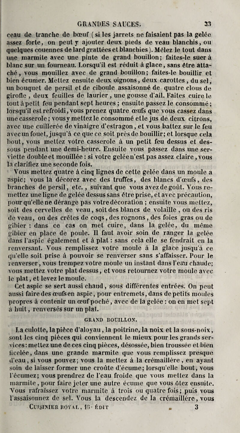 ceau de tranche de bœuf ( si les jarrets ne faisaient pas la gelée assez forte, on peut y ajouter deux pieds de veau blanchis, ou quelques couennes de lard grattées et blanchies). Mêlez le tout dans une marmite avec une pinte de grand bouillon ; faites-le suer à blanc sur un fourneau. Lorsqu’il est réduit à glace, sans être atta¬ ché , vous mouillez avec de grand bouillon ; faites-le bouillir et bien ccumer. Mettez ensuite deux oignons, deux carottes , du sel, un bouquet de persil et de ciboule assaisonné de quatre clous de girofle , deux feuilles de laurier , une gousse d’ail. Faites cuire le tout à petit feu pendant sept heures ; ensuite passez le consommé; lorsqu’il est refroidi, vous prenez quatre œufs que vous cassez dans une casserole ; vous y mettez le consommé etle jus de deux citrons, avec une cuillerée de vinaigre d’estragon, et vous battez sur le feu avec un fouet, jusqu’à ce que ce soit près de bouillir; et lorsque cela bout, vous mettez votre casserole à un petit feu dessus et des¬ sous pendant une demi-heure. Ensuite vous passez dans une ser¬ viette double et mouillée : si votre gelée n’est pas assez claire, vous la clarifiez une seconde fois. Vous mettez quatre à cinq lignes de cette gelée dans un moule a aspic; vous la décorez avec des truffes, des blancs d’œufs, des branches de persil, etc., suivant que vous avez de goût. Vous re¬ mettez une ligne de gelée dessus sans être prise, et avec précaution, pour qu’elle ne dérange pas votre décoration ; ensuite vous mettez, soit des cervelles de veau, soit des blancs de volaille , ou des ris de veau, ou des crêtes de coqs, des rognons, des foies gras ou de gibier : dans ce cas on met cuire, dans la gelée, du même gibier en place de poule. Il faut avoir soin de ranger la gelée dans l’aspic également et à plat : sans cela elle se fendrait en la renversant. Vous remplissez votre moule à la glace jusqu’à ce qu’elle soit prise à pouvoir se renverser sans s’affaisser. Pour le renverser, vous trempez votre moule un instant dans l’eau chaude; vous mettez votre plat dessus, et vous retournez votre moule avec le plat, et levez le moule. Cet aspic se sert aussi chaud, sous différentes entrées. On peut aussi faire des œufs en aspic, pour entremets, dans de petits moules propres à contenir un œuf poché, avec de la gelée : on en met sept à huit, renversés sur un plat. GRAND BOUILLON. La culotte, la pièce d’aloyau, la poitrine, la noix et la sous-noix, sont les cinq pièces qui conviennent le mieux pour les grands ser¬ vices : mettez une de ces cinq pièces, désossée, bien troussée et bien ficelée, dans une grande marmite que vous remplissez presque d’eau, si vous pouvez; vous la mettez à la crémaillère , en ayant soin de laisser former une croûte d’écume; lorsqu’elle bout, vous l’écumez; vous prendrez de l’eau froide que vous mettez dans la marmite , pour faire jeter une autre écume que vous ôtez ensuite. Vous rafraîssez votre marmite à trois ou quatre fois; puis vous l’assaisonnez de sel. Vous la descendez de la crémaillère, vous Cuisinier royal, pu Ldit » 3