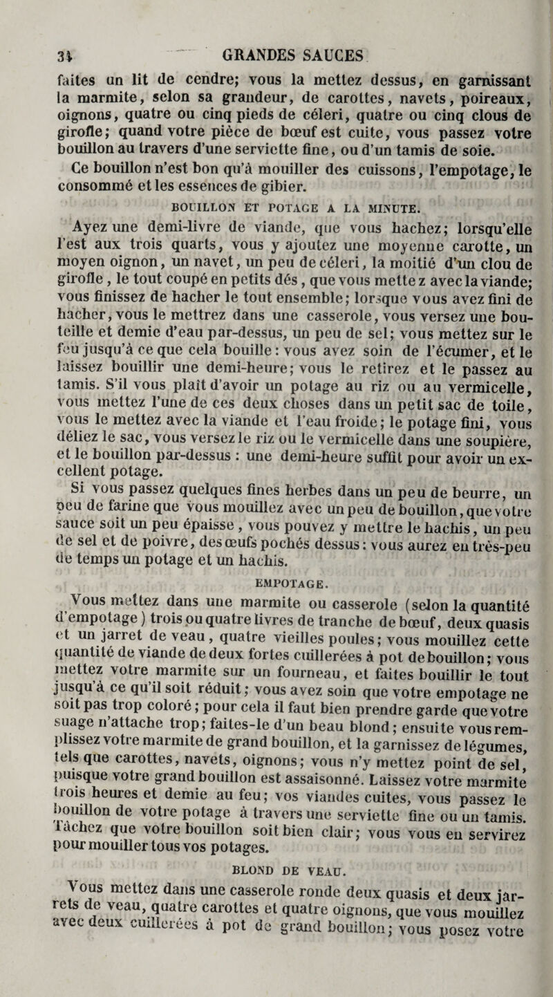 31 “ GRANDES SAUGES faites un lit (le cendre; vous la mettez dessus, en garnissant la marmite, selon sa grandeur, de carottes, navets, poireaux, oignons, quatre ou cinq pieds de céleri, quatre ou cinq clous de girofle; quand votre pièce de bœuf est cuite, vous passez votre bouillon au travers d’une serviette fine, ou d’un tamis de soie. Ce bouillon n’est bon qu’à mouiller des cuissons, l’empotage, le consommé et les essences de gibier. BOUILLON ET POTAGE A LA MINUTE. Ayez une demi-livre de viande, que vous hachez; lorsqu’elle l’est aux trois quarts, vous y ajoutez une moyenne carotte, un moyen oignon, un navet, un peu de céleri, la moitié d’un clou de girofle, le tout coupé en petits dés, que vous mette z avec la viande; vous finissez de hacher le tout ensemble; lorsque vous avez fini de hacher, vous le mettrez dans une casserole, vous versez une bou¬ teille et demie d’eau par-dessus, un peu de sel; vous mettez sur le feu jusqu’à ce que cela bouille : vous avez soin de l’écumer, et le laissez bouillir une demi-heure; vous le retirez et le passez au tamis. S’il vous plaît d’avoir un potage au riz ou au vermicelle, vous mettez l’une de ces deux choses dans un petit sac de toile, vous le mettez avec la viande et l’eau froide; le potage fini, vous déliez le sac, vous versez le riz ou le vermicelle dans une soupière, et le bouillon par-dessus : une demi-heure suffit pour avoir un ex¬ cellent potage. Si vous passez quelques fines herbes dans un peu de beurre, un peu de farine que vous mouillez avec un peu de bouillon, que votre sauce soit un peu épaisse , vous pouvez y mettre le hachis, un peu ce sel et de poivre, desœufs pochés dessus: vous aurez en très-peu de temps un potage et un hachis. empotage. Vous mettez dans une marmite ou casserole (selon la quantité d’empotage ) trois pu quatre livres de tranche de bœuf, deux quasis et un jarret de veau, quatre vieilles poules; vous mouillez cette quantité de viande de deux toutes cuillerées à pot de bouillon; vous mettez votre marmite sur un fourneau, et faites bouillir le tout jusqu à ce qu il soit réduit; vous avez soin que votre empotage ne soit pas trop coloré ; pour cela il faut bien prendre garde que votre suage n attache trop; taites-le d’un beau blond; ensuite vous rem¬ plissez votre marmite de grand bouillon, et la garnissez de légumes, tels que carottes, navets, oignons; vous n’y mettez point de sel,* puisque votre grand bouillon est assaisonné. Laissez votre marmite J lois heures et demie au feu; vos viandes cuites, vous passez le bouillon de votre potage à travers une serviette fine ou un tamis, lâchez que votre bouillon soit bien clair; vous vous en servirez pour mouiller tous vos potages. BLOND DE VEAU. Vous mettez dans une casserole ronde deux quasis et deux jar¬ rets de veau, quatre carottes et quatre oignons, que vous mouillez avec deux cuillerées à pot de grand bouillon; vous posez votre