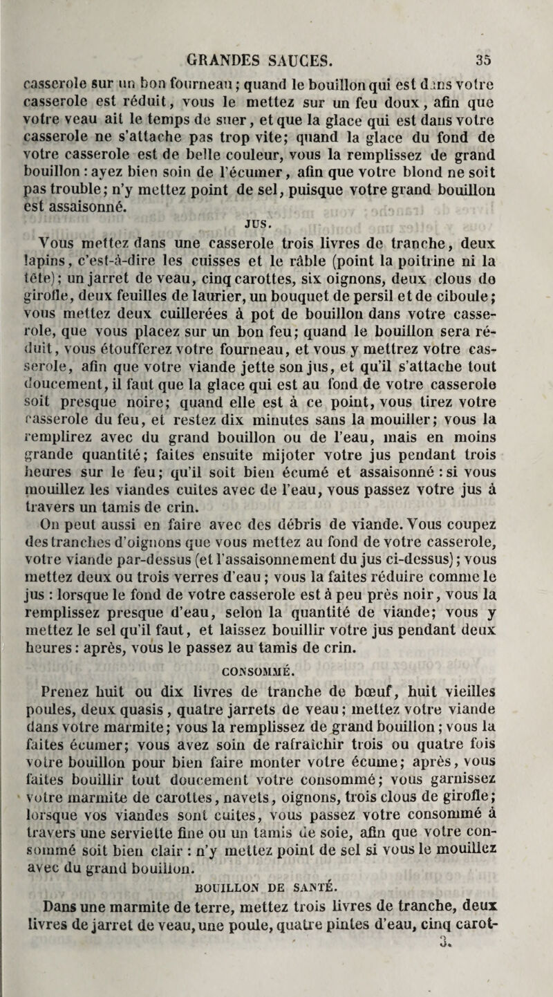 casserole sur un bon fourneau ; quand le bouillon qui est d^ns voire casserole est réduit, vous le mettez sur un feu doux, afin que votre veau ait le temps de suer, et que la glace qui est dans votre casserole ne s’attache pas trop vite; quand la glace du fond de votre casserole est de belle couleur, vous la remplissez de grand bouillon : avez bien soin de l’écumer, afin que votre blond ne soit pas trouble; n’y mettez point de sel, puisque votre grand bouillon est assaisonné. JUS. Vous mettez dans une casserole trois livres de tranche, deux lapins, c’est-à-dire les cuisses et le râble (point la poitrine ni la tête); un jarret de veau, cinq carottes, six oignons, deux clous do girofle, deux feuilles de laurier, un bouquet de persil et de ciboule ; vous mettez deux cuillerées à pot de bouillon dans votre casse¬ role, que vous placez sur un bon feu; quand le bouillon sera ré¬ duit, vous étoufferez votre fourneau, et vous y mettrez votre cas¬ serole, afin que votre viande jette son jus, et qu’il s’attache tout doucement, il faut que la glace qui est au fond de votre casserole soit presque noire; quand elle est à ce point, vous tirez votre casserole du feu, et restez dix minutes sans la mouiller; vous la remplirez avec du grand bouillon ou de l’eau, mais en moins grande quantité; faites ensuite mijoter votre jus pendant trois heures sur le feu ; qu’il soit bien écumé et assaisonné : si vous mouillez les viandes cuites avec de l’eau, vous passez votre jus à travers un tamis de crin. O11 peut aussi en faire avec des débris de viande. Vous coupez des tranches d’oignons que vous mettez au fond de votre casserole, votre viande par-dessus (et l'assaisonnement du jus ci-dessus) ; vous mettez deux ou trois verres d’eau ; vous la faites réduire comme le jus : lorsque le fond de votre casserole est à peu près noir, vous la remplissez presque d’eau, selon la quantité de viande; vous y mettez le sel qu’il faut, et laissez bouillir votre jus pendant deux heures : après, vous le passez au tamis de crin. CONSOMMÉ. Prenez huit ou dix livres de tranche de bœuf, huit vieilles poules, deux quasis, quatre jarrets de veau ; mettez votre viande dans votre marmite; vous la remplissez de grand bouillon ; vous la faites écumer; vous avez soin de rafraîchir trois ou quatre fois votre bouillon pour bien faire monter votre écume; après, vous faites bouillir tout doucement votre consommé; vous garnissez votre marmite de carottes, navets, oignons, trois clous de girofle; lorsque vos viandes sont cuites, vous passez votre consommé à travers une serviette fine ou un tamis de soie, afin que votre con¬ sommé soit bien clair : n’y mettez point de sel si vous le mouillez avec du grand bouillon. BOUILLON DE SANTÉ. Dans une marmite de terre, mettez trois livres de tranche, deux livres de jarret de veau, une poule, quatr e pintes d’eau, cinq carot-