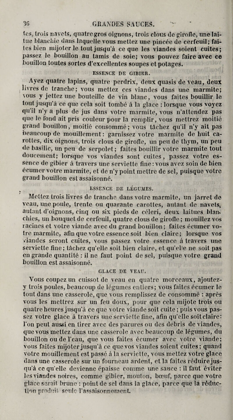 tes, trois navets, quatre gros oignons, trois clous de girofle, une lai¬ tue blanchie dans laquelle vous mettez une pincée de cerfeuil; fai¬ tes bien mijoter le tout jusqu’à ce que les viandes soient cuites; passez le bouillon au tamis de soie; vous pouvez faire avec ce bouillon toutes sortes d’excellentes soupes et potages. ESSENCE DE GIBIER. Ayez quatre lapins, quatre perdrix, deux quasis de veau, deux livres de tranche; vous mettez ces viandes dans une marmite; vous y jettez une bouteille de vin blanc, vous faites bouillir le tout jusqu’à ce que cela soit tombé à la glace : lorsque vous voyez qu’il n’y a plus de jus dans votre marmite, vous n’attendez pas que le fond ait pris couleur pour la remplir, vous mettrez moitié grand bouillon, moitié consommé; vous tâchez qu’il n’y ait pas beaucoup de mouillcment : garnissez votre marmite de huit ca¬ rottes, dix oignons, trois clous de girofle, un peu de thym, un peu de basilic, un peu de serpolet; faites bouillir votre marmite tout doucement; lorsque vos viandes sont cuites, passez votre es¬ sence de gibier à travers une serviette fine: vous avez soin de bien écumer votre marmite, et de n’y point mettre de sel, puisque votre grand bouillon est assaisonné. ESSENCE DE LÉGUMES. Mettez trois livres de tranche dans votre marmite, un jarret de veau, une poule, trente ou quarante carottes, autant de navets, autant d’oignons, cinq ou six pieds de céleri, deux laitues blan> chies, un bouquet de cerfeuil, quatre clous de girofle ; mouillez vos racines et votre viande avec du grand bouillon; faites écumer vo¬ tre marmite, afin que votre essence soit bien claire; lorsque vos viandes seront cuites, vous passez votre essence à travers une serviette fine; tâchez qu’elle soit bien claire, et qu’elle ne soit pas en grande quantité : il ne faut point de sel, puisque votre grand bouillon est assaisonné. GLACE DE VEAU. Vous coupez un cuissot de veau en quatre morceaux, ajoutez- y trois poules, beaucoup de légumes entiers; vous faites écumer le tout dans une casserole, que vous remplissez de consommé : après vous les mettrez sur un feu doux, pour que cela mijote trois ou quatre heures jusqu’à ce que votre viande soit cuite ; puis vous pas¬ sez votre glace à travers une serviette fine, afin qu’elle soitclaire: l’on peut aussi en tirer avec des parures ou des débris de viandes, que vous mettez dans une casserole avec beaucoup de légumes, du bouillon ou de l’eau, que vous faites écumer avec votre viande; vous faites mijoter jusqu’à ce que vos viandes soient cuites; quand votre mouillement est passé à la serviette, vous mettez votre glace dans une casserole sur un fourneau ardent, et la faites réduire jus¬ qu’à ce qu’elle devienne épaisse comme une sauce : il faut éviter les viandes noires, comme gibier, mouton, bœuf, parce que votre glace serait brune : point de sel dans la glace, parce que la réduc¬ tion produit seule l’assaisonnement