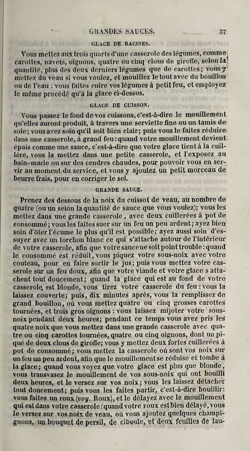 GLACE DE RACINES. Vous mettez aux trois quarts d’une casserole des légumes, comme -, carottes, navets, oignons, quatre ou cinq clous de girofle, selon la ; quantité, plus des deux derniers légumes que de carottes; vous y mettez du veau si vous voulez, et mouillez le tout avec du bouillon ou de l’eau : vous faites cuire vos légumes à petit feu, et employez le même procédé qu’à la glace ci-dessus. GLACE DE CUISSON. I Vous passez le fond de vos cuissons, c’est-à-dire le mouillement qu’elles auront produit, à travers une serviette fine ou un tamis de soie; vous avez soin qu’il soit bien clair; puis vous le faites réduire dans une casserole, à grand feu:quand votre mouillement devient épais comme une sauce, c’est-à-dire que votre glace tient à la cuil¬ lère, vous la mettez dans une petite casserole, et l’exposez au bain-marie ou sur des cendres chaudes, pour pouvoir vous en ser¬ vir au moment du service, et vous y ajoutez un petit morceau de beurre frais, pour en corriger le sel. GRANDE SAUCE. Prenez des dessous de la noix du cuissot de veau, au nombre de quatre (ou un selon la quantité de sauce que vous voulez); vous les mettez dans une grande casserole , avec deux cuillerées à pot de consommé ; vous les faites suer sur un feu un peu ardent ; ayez bien soin d’ôter l’écume le plus qu’il est possible; ayez aussi soin d’es¬ suyer avec un torchon blanc ce qui s’attache autour de l’intérieur de votre casserole, afin que votre sauce ne soit point trouble: quand le consommé est réduit, vous piquez votre sous-noix avec votre couteau, pour en faire sortir le jus; puis vous mettez votre cas¬ serole sur un feu doux, afin que votre viande et votre glace s atta¬ chent tout doucement; quand la glace qui est au fond de votre casserolq est blonde, vous tirez votre casserole du feu : vous la laissez couverte; puis, dix minutes après, vous la remplissez de grand bouillon, où vous mettez quatre ou cinq grosses carottes tournées, et trois gros oignons : vous laissez mijoter votre sous- noix pendant deux heures; pendant ce temps vous avez pris les quatre noix que vous mettez dans une grande casserole avec qua¬ tre ou cinq carottes tournées, quatre ou cinq oignons, dont un pi¬ qué de deux clous de girofle; vous y mettez deux fortes cuillerées à pot do consommé ; vous mettez la casserole où sont vos noix sur un feu un peu ardent, afin que le mouillement se réduise et tombe à la glace ; quand vous voyez que votre glace est plus que blonde, vous transvasez le mouillement de vos sous-noix qui ont bouilli deux heures, et le versez sur vos noix ; vous les laissez détacher tout doucement; puis vous les faites partir, c’est-à-dire bouillir: vous faites un roux (voy. Roux), et le délayez avec le mouillement qui est dans votre casserole: quand votre roux estbien délayé, vous le versez sur vos noix de veau, où vous ajoutez quelques champi¬ gnons, un bouquet de persil, de ciboule, et deux feuilles de lau-