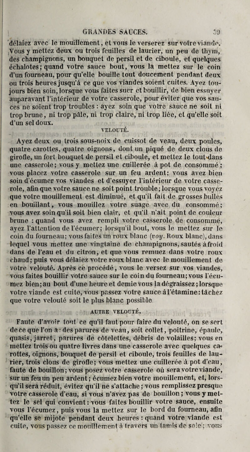 délaicz avec le mouillement, et vous le verserez sur votre viande. Vous y mettez deux ou trois feuilles de laurier, un peu de thym, des champignons, un bouquet de persil et de ciboule, et quelques échalotes ; quand votre sauce bout, vous la mettez sur le coin d’un fourneau, pour qu’elle bouille tout doucement pendant deux ou trois heures jusqu’à ce que vos viandes soient cuites. Ayez tou¬ jours bien soin, lorsque vous faites suer et bouillir, de bien essuyer auparavant l’intérieur de votre casserole, pour éviter que vos sau¬ ces ne soient trop troubles : ayez soin que votre sauce ne soit ni trop brune, ni trop pâle, ni trop claire, ni trop liée, et qu’elle soit d’un sel doux. VELOUTÉ. Ayez deux ou trois sous-noix de cuissot de veau, deux poules, quatre carottes, quatre oignons, dont un piqué de deux clous de girofle, un fort bouquet de persil et ciboule, et mettez le tout^dans une casserole; vous y mettez une cuillerée à pot de consommé; vous placez votre casserole sur un feu ardent; vous avez bien soin d’écumer vos viandes et d’essuyer l’intérieur de votre casse¬ role, afin que votre sauce ne soit point trouble ; lorsque vous voyez que votre mouillement est diminué, et qu’il fait de grosses bulles en bouillant, vous mouillez votre suage avec du consommé; vous avez soin qu’il soit bien clair, et qu’il n’ait point de couleur brune : quand vous avez rempli votre casserole de consommé, ayez l’attention de l’écumer; lorsqu’il bout, vous le mettez sur le coin du fourneau; vous faites un roux blanc (voy. Roux blanc), dans lequel vous mettez une vingtaine de champignons, sautés à froid dans de l’eau et du citron, et que vous remuez dans votre roux chaud; puis vous délaiez votre roux blanc avec le mouillement de votre velouté. Après ce procédé, vous le versez sur vos viandes, vous faites bouillir votre sauce sur le coin du fourneau; vous l’écu- mez bien; au bout d’une heure et demie vous la dégraissez ; lorsque votre viande est cuite, vous passez votre sauce àl’étamine: tâchez que votre velouté soit le plus blanc possible AUTRE VELOUTÉ. Faute d’avoir tout ce qu’il faut pour faire du velouté, on se sert de ce que l’on a: des parures de veau, soit collet, poitrine, épaule, quasis, jarret, parures de côtelettes, débris de volailles; vous en mettez trois ou quatre livres dans une casserole avec quelques ca* rottes, oignons, bouquet de persil et ciboule, trois feuilles de lau¬ rier, trois clous de girofle; vous mettez une cuillerée à pot d’eau, faute de bouillon ; vous posez votre casserole où sera votre viande, sur un feu un peu ardent; écumezbien votre mouillement, et, lors¬ qu’il sera réduit, évitez qu’il ne s’attache ; vous remplissez presque votre casserole d’eau, si vous n’avez pas de bouillon ; vous y met¬ tez le sel qui convient : vous faites bouillir votre sauce, ensuite vous l’écumez, puis vous la mettez sur le bord du fourneau, afin qu’elle se mijote pendant deux heures : quand votre viande est cuite, vous passez ce mouillement h travers un tamis do soie ; vous