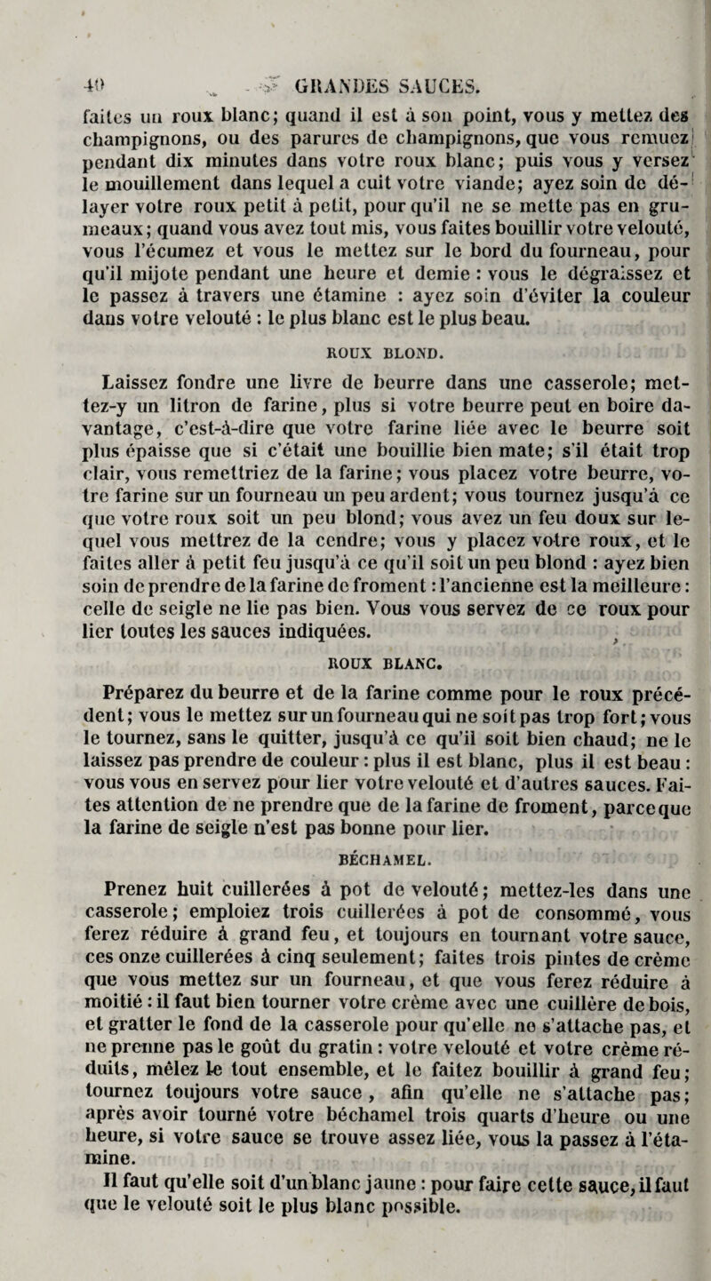 faites un roux blanc; quand il est à son point, vous y mettez des champignons, ou des parures de champignons, que vous remuez pendant dix minutes dans votre roux blanc; puis vous y versez le mouillement dans lequel a cuit votre viande; ayez soin de dé¬ layer votre roux petit à petit, pour qu’il ne se mette pas en gru¬ meaux; quand vous avez tout mis, vous faites bouillir votre velouté, vous l’écumez et vous le mettez sur le bord du fourneau, pour qu’il mijote pendant une heure et demie : vous le dégraissez et le passez à travers une étamine : ayez soin d’éviter la couleur dans votre velouté : le plus blanc est le plus beau. ROUX BLOND. Laissez fondre une livre de beurre dans une casserole; met¬ te z-y un litron de farine, plus si votre beurre peut en boire da¬ vantage, c’est-à-dire que votre farine liée avec le beurre soit plus épaisse que si c’était une bouillie bien mate; s’il était trop clair, vous remettriez de la farine ; vous placez votre beurre, vo¬ tre farine sur un fourneau un peu ardent; vous tournez jusqu’à ce que votre roux soit un peu blond; vous avez un feu doux sur le¬ quel vous mettrez de la cendre; vous y placez votre roux, et le faites aller à petit feu jusqu’à ce qu’il soit un peu blond : ayez bien soin de prendre de la farine de froment : l’ancienne est la meilleure : celle de seigle ne lie pas bien. Vous vous servez de ce roux pour lier toutes les sauces indiquées. ROUX BLANC. Préparez du beurre et de la farine comme pour le roux précé¬ dent; vous le mettez sur un fourneau qui ne soit pas trop fort; vous le tournez, sans le quitter, jusqu’à ce qu’il soit bien chaud; ne le laissez pas prendre de couleur : plus il est blanc, plus il est beau : vous vous en servez pour lier votre velouté et d’autres sauces. Fai¬ tes attention de ne prendre que de la farine de froment, parce que la farine de seigle n’est pas bonne pour lier. BÉCHAMEL. Prenez huit cuillerées à pot de velouté ; mettez-les dans une casserole; emploiez trois cuillerées à pot de consommé, vous ferez réduire à grand feu, et toujours en tournant votre sauce, ces onze cuillerées à cinq seulement; faites trois pintes de crème que vous mettez sur un fourneau, et que vous ferez réduire à moitié : il faut bien tourner votre crème avec une cuillère de bois, et gratter le fond de la casserole pour qu’elle no s’attache pas, et ne prenne pas le goût du gratin : votre velouté et votre crème ré¬ duits , mêlez le tout ensemble, et le faitez bouillir à grand feu ; tournez toujours votre sauce , afin qu’elle ne s’attache pas ; après avoir tourné votre béchamel trois quarts d’heure ou une heure, si votre sauce se trouve assez liée, vous la passez à l’éta¬ mine. Il faut qu’elle soit d’un blanc jaune : pour faire cette sauce, il faut que le velouté soit le plus blanc possible.