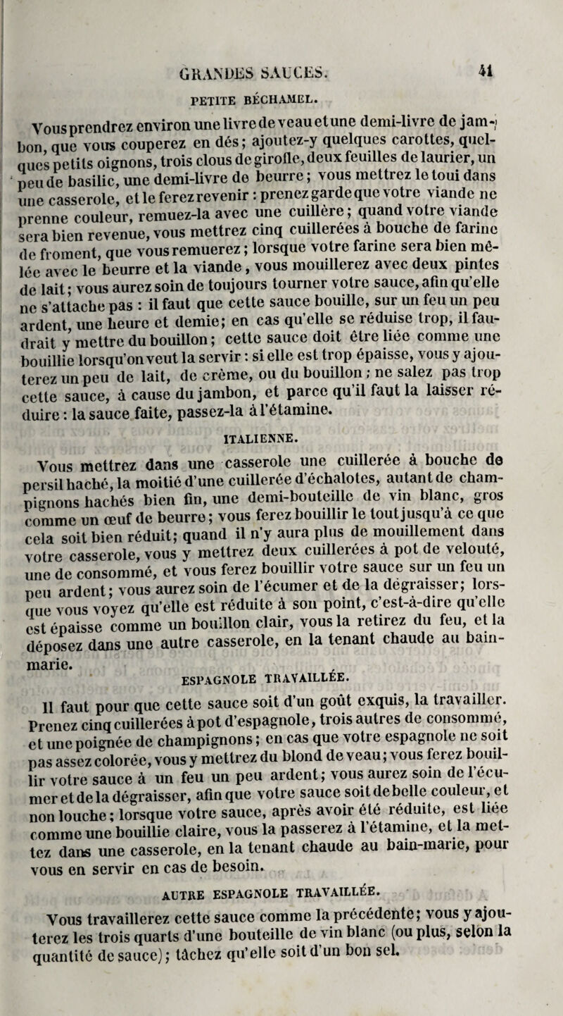 PETITE BÉCHAMEL. Vous prendrez environ une livre de veau etune demi-livre de jam-i bon que vous couperez en dés; ajoutez-y quelques carottes, quel¬ ques petits oignons, trois clous de girofle, deux feuilles de laurier, un peu de basilic, une demi-livre de beurre ; vous mettrez le toui dans une casserole, et le ferez revenir : prenez garde que votre viande ne prenne couleur, remuez-la avec une cuillère; quand votre viande sera bien revenue, vous mettrez cinq cuillerées à bouche de farine de froment, que vous remuerez ; lorsque votre farine sera bien mê¬ lée avec le beurre et la viande, vous mouillerez avec deux pintes de lait; vous aurez soin de toujours tourner votre sauce, afin qu elle ne s’attache pas : il faut que cette sauce bouille, sur un feu un peu ardent une heure et demie; en cas qu’elle se réduise trop, ilfau- drait y mettre du bouillon; cette sauce doit être liée comme une bouillie lorsqu’on veut la servir : si elle est trop épaisse, vous y ajou¬ terez un peu de lait, de crème, ou du bouillon ; ne salez pas trop cette sauce, à cause du jambon, et parce qu’il faut la laisser ré¬ duire : la sauce faite, passez-la à l’étamine. ITALIENNE. Vous mettrez dans une casserole une cuillerée à bouche de persil haché la moitié d’une cuillerée d’échalotes, autant de cham¬ pignons hachés bien fin, une demi-bouteille de vin blanc, gros comme un œuf de beurre ; vous ferez bouillir le tout jusqu’à ce que cela soit bien réduit; quand il n’y aura plus de mouillement dans votre casserole, vous y mettrez deux cuillerées à pot de velouté, une de consommé, et vous ferez bouillir votic sauce sur un feu un peu ardent; vous aurez soin de l’écumer et de la dégraisser; lors¬ que vous voyez qu’elle est réduite à son point, c’est-à-dire qu’elle est épaisse comme un bouillon clair, vous la retirez du feu, et la déposez dans une autre casserole, en la tenant chaude au bain- marie. ESPAGNOLE TRAVAILLEE. 11 faut pour que cette sauce soit d un goût exquis, la travaille!. Prenez cinq cuillerées à pot d’espagnole, trois autres de consommé, et une poignée de champignons ; en cas que votre espagnole ne soit pas assez colorée, vous y mettrez du blond de veau ; vous ferez bouil¬ lir votre sauce à un feu un peu ardent; vous aurez soin de l’ecu- mcr et de la dégraisser, afin que votre sauce soit de belle couleur, et non louche ; lorsque votre sauce, après avoir été réduite, est liée comme une bouillie claire, vous la passerez à l’étamine, et la met¬ tez dans une casserole, en la tenant chaude au bain-marie, pour vous en servir en cas de besoin. AUTRE ESPAGNOLE TRAVAILLÉE. Vous travaillerez cette sauce comme la précédente; vous y ajou¬ terez les trois quarts d’une bouteille de vin blanc (ou plus, selon la quantité de sauce) ; tâchez qu’elle soit d un bon sel.