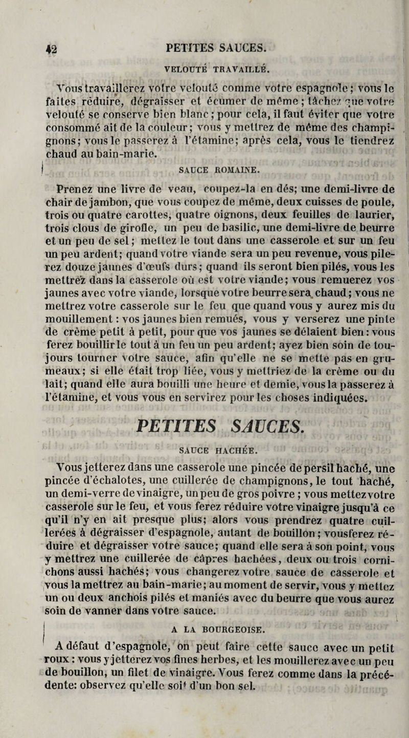 VELOUTÉ TRAVAILLÉ. Vous travaillerez votre velouté comme votre espagnole; vous le faites réduire, dégraisser et écumer de meme ; tâche/ que votre velouté se conserve bien blanc ; pour cela, il faut éviter que votre consommé ait de la couleur; vous y mettrez de même des champi¬ gnons; vous le passerez à l’étamine; après cela, vous le tiendrez chaud au bain-marie. ) SAUCE ROMAINE. Prenez une livre de veau, coupez-la en dés; une demi-livre de chair de jambon, que vous coupez de même, deux cuisses de poule, trois ou quatre carottes, quatre oignons, deux feuilles de laurier, trois clous de girofle, un peu de basilic, une demi-livre de beurre et un peu de sel ; mettez le tout dans une casserole et sur un feu un peu ardent; quand votre viande sera un peu revenue, vous pile¬ rez douze jaunes d’œufs durs; quand ils seront bien pilés, vous les mettrez dans la casserole où est votre viande; vous remuerez vos jaunes avec votre viande, lorsque votre beurre sera chaud ; vous ne mettrez votre casserole sur le feu que quand vous y aurez mis du mouillement : vos jaunes bien remués, vous y verserez une pinte de crème petit à petit, pour que vos jaunes se délaient bien : vous ferez bouillir le tout à un feu un peu ardent; ayez bien soin de tou¬ jours tourner votre sauce, afin qu’elle ne se mette pas en gru¬ meaux; si elle était trop liée, vous y mettriez de la crème ou du lait; quand elle aura bouilli une heure et demie, vous la passerez à l’étamine, et vous vous en servirez pour les choses indiquées. PETITES SAUCES. SAUCE HACHÉE. Vous jetterez dans une casserole une pincée de persil haché, une pincée d’échalotes, une cuillerée de champignons, le tout haché, un demi-verre de vinaigre, un peu de gros poivre ; vous mettez votre casserole sur le feu, et vous ferez réduire votre vinaigre jusqu’à ce qu’il n’y en ait presque plus; alors vous prendrez quatre cuil¬ lerées à dégraisser d’espagnole, autant de bouillon ; vousferez ré¬ duire et dégraisser votre sauce; quand elle sera à son point, vous y mettrez une cuillerée de câpres hachées, deux ou trois corni¬ chons aussi hachés; vous changerez votre sauce de casserole et vous la mettrez au bain-marie; au moment de servir, vous y mettez un ou deux anchois pilés et maniés avec du beurre que vous aurez soin de vanner dans votre sauce. A LA BOURGEOISE. Adéfaut d’espagnole, on peut faire cette sauce avec un petit roux : vous y jetterez vos fines herbes, et les mouillerez avec un peu de bouillon, un filet de vinaigre. Vous ferez comme dans la précé¬ dente: observez qu’elle soi* d’un bon sel.