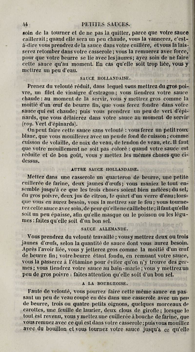 soin de la tourner et de ne pas la quitter, parce que votre sauce caillerait; quand elle sera un peu chaude, vous la vannerez, c’est- à-dire vous prendrez delà sauce dans votre cuillère, et vous la lais¬ serez retomber dans votre casserole ; vous la remuerez avec force, pour que votre beurre se lie avec les jauires; ayez soin de ne faire cette sauce qu’au moment. En cas qu’elle soit trop liée, vous y mettrez un peu d’eau. SAUCE HOLLANDAISE. Prenez du velouté réduit, dans lequel vous mettrez du gros poi¬ vre, un filet de vinaigre d’estragon; vous tiendrez votre sauce chaude : au moment de la servir, vous y mettrez gros comme la moitié d’un œuf de beurre fin, que vous ferez fondre dans votre sauce qui est chaude; puis vous prendrez un peu de vert d’épi¬ nards, que vous délaierez dans votre sauce au moment de servir {voy. Vert d’épinards). On peut faire cette sauce sans velouté : vous ferez un petit roux blanc, que vous mouillerez avec un peude fond de cuisson; comme cuisson de volaille, de noix de veau, de tendon de veau, etc. Il faut que votre mouillement ne soit pas coloré : quand votre sauce est réduite et de bon goût, vous y mettez les mêmes choses que ci- dessus. AUTRE SAUCE HOLLANDAISE. Mettez dans une casserole un quarteron de beurre, une petite cuillerée de farine, deux jaunes d’œufs; vous maniez le tout en¬ semble jusqu’à ce que les trois choses soient bien mêlées; du sel, du gros poivre, deux jus de citron, le quart d’un verre d’eau;lors¬ que vous en aurez besoin, vous la mettrez sur le feu; vous tourne¬ rez celle sauce avec soin, de peur qu’elle ne caillebotte ; il faut qu’elle soit un peu épaisse, afin qu’elle masque ou le poisson ou les légu¬ mes : faites qu’elle soit d’un bon sel. SAUCE ALLEMANDE. Vous prendrez du velouté travaillé ; vous y mettrez deux ou trois jaunes d’œufs, selon la quantité de sauce dont vous aurez besoin. Après l’avoir liée, vous y jetterez gros comme la moitié d’un œuf de beurre fin; votre beurre étant fondu, en remuant votre sauce, vous la passerez à l’étamine pour éviter qu’on n’y trouve des ger¬ mes; vous tiendrez votre sauce au bain-marie; vous y mettrez un peu de gros poivre : faites attention qu’elle soit d’un bon sel. A LA BOURGEOISE. Faute de velouté, vous pourrez faire cette môme sauce en pas< sant un peu de veau coupé en dés dans une casserole avec un peu de beurre, trois ou quatre petits oignons, quelques morceaux d*> carottes, une feuille de laurier, deux clous de girofle ; lorsque le tout est revenu, vous y me ttez une cuillerée à bouche de farine, que vous remuez avec ce qui est dans votre casserole ; puis vous mouillez avec du bouillon et vous tournez votre sauce jusqu’à ce qu’elle