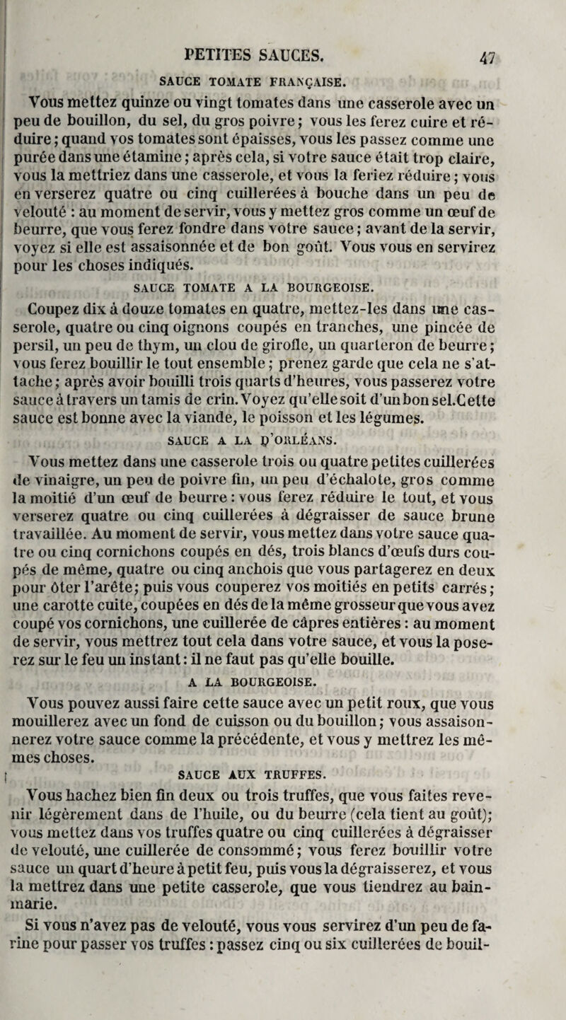 SAUCE TOMATE FRANÇAISE. Vous mettez quinze ou vingt tomates dans une casserole avec un peu de bouillon, du sel, du gros poivre ; vous les ferez cuire et ré¬ duire ; quand vos tomates sont épaisses, vous les passez comme une purée dans une étamine ; après cela, si votre sauce était trop claire, vous la mettriez dans une casserole, et vous la feriez réduire ; vous en verserez quatre ou cinq cuillerées à bouche dans un peu de velouté : au moment de servir, vous y mettez gros comme un œuf de beurre, que vous ferez fondre dans votre sauce ; avant de la servir, voyez si elle est assaisonnée et de bon goût. Vous vous en servirez pour les choses indiqués. SAUCE TOMATE A LA BOURGEOISE. Coupez dix à douze tomates en quatre, mettez-les dans une cas¬ serole, quatre ou cinq oignons coupés en tranches, une pincée de persil, un peu de thym, un clou de girolle, un quarteron de beurre ; vous ferez bouillir le tout ensemble ; prenez garde que cela ne s’at¬ tache ; après avoir bouilli trois quarts d’heures, vous passerez votre sauce à travers un tamis de crin. Voyez qu’elle soit d’unbonsel.Cette sauce est bonne avec la viande, le poisson et les légumes. SAUCE A LA p’ORLÉANS. Vous mettez dans une casserole trois ou quatre petites cuillerées de vinaigre, un peu de poivre fin, un peu d’échalote, gros comme la moitié d’un œuf de beurre : vous ferez réduire le tout, et vous verserez quatre ou cinq cuillerées à dégraisser de sauce brune travaillée. Au moment de servir, vous mettez dans votre sauce qua¬ tre ou cinq cornichons coupés en dés, trois blancs d’œufs durs cou¬ pés de même, quatre ou cinq anchois que vous partagerez en deux pour ôter l’arête; puis vous couperez vos moitiés en petits carrés ; une carotte cuite, coupées en dés de la même grosseur que vous avez coupé vos cornichons, une cuillerée de câpres entières : au moment de servir, vous mettrez tout cela dans votre sauce, et vous la pose¬ rez sur le feu un instant : il ne faut pas qu’elle bouille. A LA BOURGEOISE. Vous pouvez aussi faire cette sauce avec un petit roux, que vous mouillerez avec un fond de cuisson ou du bouillon; vous assaison¬ nerez votre sauce comme la précédente, et vous y mettrez les mô¬ mes choses. SAUCE AUX TRUFFES. Vous hachez bien fin deux ou trois truffes, que vous faites reve¬ nir légèrement dans de l’huile, ou du beurre (cela tient au goût); vous mettez dans vos truffes quatre ou cinq cuillerées à dégraisser de velouté, mie cuillerée de consommé; vous ferez bouillir votre sauce un quart d’heure à petit feu, puis vous la dégraisserez, et vous la mettrez dans une petite casserole, que vous tiendrez au bain- marie. Si vous n’avez pas de velouté, vous vous servirez d’un peu de fa¬ rine pour passer vos truffes : passez cinq ou six cuillerées de bouil-