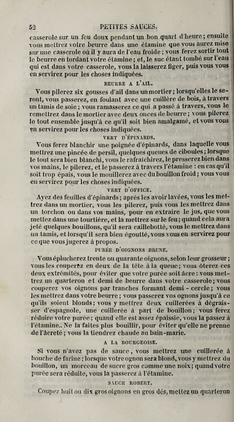 casserole sur un feu doux pendant un bon quart d’heure; ensuite vous mettrez votre beurre dans une étamine que vous aurez mise sur une casserole où il y aura de l’eau froide ; vous ferez sortir tout le beurre en tordant votre étamine ; et, le suc étant tombé sur l’eau qui est dans votre casserole, vous la laisserez figer, puis vous vous en servirez pour les choses indiquées. BEURRE A l’ail. Vous pilerez six gousses d’ail dans unmortier ; lorsqu’elles le se¬ ront, vous passerez, en foulant avec une cuillère de bois, à travers un tamis de soie ; vous ramasserez ce qui a passé à travers, vous le remettrez dans le mortier avec deux onces de beurre ; vous pilerez le tout ensemble jusqu’à ce qu’il soit bien amalgamé, et vous vous en servirez pour les choses indiquées. VERT D’ÉPINARDS. Vous ferez blanchir une poignée d’épinards, dans laquelle vous mettrez une pincée de persil, quelques queues de ciboules ; lorsque le tout sera bien blanchi, vous le rafraîchirez, le presserez bien dans vos mains, le pilerez, et le passerez à travers l’étamine : en cas qu’il soit trop épais, vous le mouillerez avec du bouillon froid ; vous vous en servirez pour les choses indiquées. VERT D’OFFICE. Ayez des feuilles d’épinards ; après les avoir lavées, vous les met¬ trez dans un mortier, vous les pilerez, puis vous les mettrez dans un torchon ou dans vos mains, pour en extraire le jus, que vous mettez dans une tourtière, et la mettrez surle feu; quand cela aura jeté quelques bouillons, qu’il sera caillebotlé, vous le mettrez dans un tamis, et lorsqu’il sera bien égoutté, vous vous en servirez pour ce que vous jugerez à propos. PURÉE d’oignons BRUNE. Vous éplucherez trente ou quarante oignons, selon leur grosseur ; vous les couperfcz en deux de la tète à la queue; vous ôterez ces deux extrémités, pour éviter que votre purée soit àcre : vous met¬ trez un quarteron et demi de beurre dans votre casserole ; vous couperez vos oignons par tranches formant demi - cercle ; vous les mettrez dans votre beurre ; vous passerez vos ognons jusqu’à ce qu’ils soient blonds; vous y mettrez deux cuillerées à dégrais¬ ser d’espagnole, une cuillerée à part de bouillon ; vous ferez réduire votre purée ; quand elle est assez épaissie, vous la passez à l’étamine.. Ne la faites plus bouillir, pour éviter qu’elle ne prenne •de l’àcreté ; vous la tiendrez chaude au bain-marie. A LA BOURGEOISE. Si vous n’avez pas de sauce, vous mettrez une cuillerée à bouche de farine ; lorsque votre ognon sera blond, vous y mettrez du bouillon, un morceau de sucre gros camme une noix; quand votre purée sera réduite, vous la passerez à l’étamine. SAUCE ROBERT. Coupez huit ou dix gros oignons en gros dés, mettez un quarteron