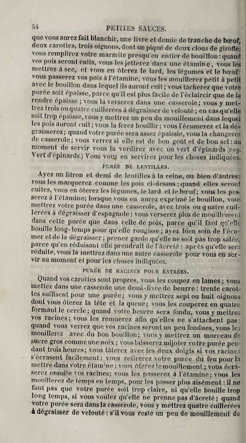 que vous aurez fait blanchir, une livre et demie de tranche de bœuf, deux carottes, trois oignons, dont un piqué de deux clous de girofle; vous remplirez votre marmite presqu’en entier de bouillon : quand 'os poisseront cuits, vous les jetterez dans une étamine, vous les mettrez à sec, et vous en ôterez le lard, les légumes et le bœuf; ' ous passerez vos pois à l’étamine, vous les mouillerez petit à petit avec le bouillon dans lequel ils auront cuit; vous tâcherez que votre pui ee soit épaisse, parce qu’il est plus facile de l’éclaircir que de la iendre épaisse ; vous la verserez dans une casserole; vous y met¬ trez trois ou quatre cuillerées à dégraisser de velouté ; en cas qu’elle soit trop épaisse, vous y mettrez un peu du mouillemenl dans lequel les pois auront cuit; vous la ferez bouillir; vous l’écumerez et la dé¬ graisserez; quand votre purée sera assez épaissie, vous la changerez de casserole; vous verrez si elle est de bon goût et de bon sel : au moment de servir vous la verdirez avec un vert d’épinards (voij. Vert d épinards.) Vous vous en servirez pour les choses indiquées. PURÉE DE LENTILLES. Ayez un litron et demi de lentilles à la reine, ou bien d’autres; vous les marquerez comme les pois ci-dessus ; quand elles seront cuites, vous en ôterez les légumes, le lard et le bœuf; vous les pas¬ serez à l’étamine; lorsque vous en aurez exprimé le bouillon, vous mettrez votre purée dans une casserole, avec trois ou quatre cuil¬ lerées à dégraisser d’espagnole ; vous verserez plus de mouillemenl dans cette purée que dans celle de pois, parce qu’il faut qu’elle bouille long-temps pour qu elle rougisse ; ayez bien soin de l’écu- mer et de la dégraisser ; prenez garde qu’elle ne soit pas trop salée, parce qu en réduisant elle prendrait de l’àcreté : après qu’elle sera réduite, vous la mettrez dans une autre casserole pour vous en ser¬ vir au moment et pour les choses indiquées. PURÉE DE RACINES POUR ENTRÉES. Quand vos carottes sont propres, vous les coupez en lames; vous mettez dans une casserole une demi-livre de beurre : trente carot¬ tes suffisent pour une purée; vous y mettrez sept ou huit oignons dont vous ôterez la télé et la queue; vous les couperez en quatre formant le cercle; quand votre beurre sera fondu, vous y mettrez vos racines; vous les remuerez afin qu’elles ne s’attachent pas : quand vous verrez que vos racines seront un peu fondues, vous les mouillerez avec du bon bouillon; vous y mettrez un morceau de sucre gros comme une noix; vous laisserez mijoter votre purée pen¬ dant trois heures; vous tâterez avec les deux doigts si vos racines s’écrasent facilement; vous retirerez votre purée du feu pour la mettre dans votre étara ne ; vous ôterez lemouilleraent ; vous écra¬ serez ensuite vos racines; vous les passerez à l’étamine; vous les mouillerez de temps en temps, pour les passer plus aisément : il ne faut pas que votre purée soit trop claire, ni qu’elle bouille trop long temps, si vous voulez qu’elle ne prenne pas d’âcreté; quand votre purée sera dans la casserole, vous y mettrez quatre cuillerées à dégraisser de velouté ; s’il vous reste un peu de mouilieraent de