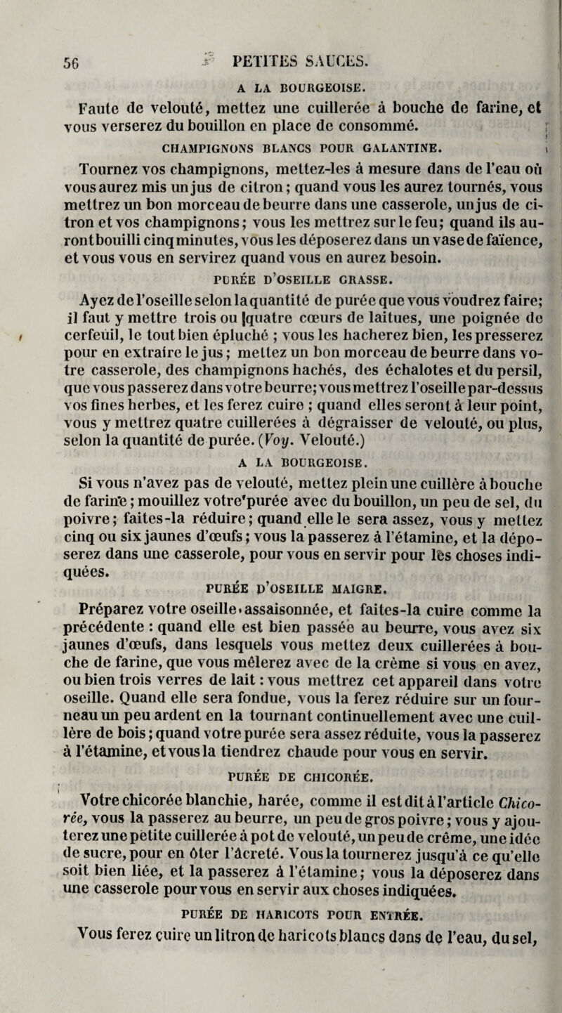 A LA BOURGEOISE. Faute de velouté, mettez une cuillerée à bouche de farine, et vous verserez du bouillon en place de consommé. CHAMPIGNONS BLANCS POUR GALANTINE. Tournez vos champignons, mettez-les à mesure dans de l’eau où vous aurez mis un jus de citron ; quand vous les aurez tournés, vous mettrez un bon morceau de beurre dans une casserole, un jus de ci¬ tron et vos champignons; vous les mettrez sur le feu; quand ils au- rontbouilli cinq minutes, vous les déposerez dans un vase de faïence, et vous vous en servirez quand vous en aurez besoin. PURÉE D’OSEILLE GRASSE. Ayez de l’oseille selon la quantité de purée que vous voudrez faire; il faut y mettre trois ou {quatre cœurs de laitues, une poignée de cerfeuil, le tout bien épluché ; vous les hacherez bien, les presserez pour en extraire le jus ; mettez un bon morceau de beurre dans vo¬ tre casserole, des champignons hachés, des échalotes et du persil, que vous passerez dans votre beurre; vous mettrez l’oseille par-dessus vos fines herbes, et les ferez cuire ; quand elles seront à leur point, vous y mettrez quatre cuillerées à dégraisser de velouté, ou plus, selon la quantité de purée. (Voy. Velouté.) A LA BOURGEOISE. Si vous n’avez pas de velouté, mettez plein une cuillère à bouche de farin*e ; mouillez votre'purée avec du bouillon, un peu de sel, du poivre; faites-la réduire ; quand elle le sera assez, vous y mettez cinq ou six jaunes d’œufs ; vous la passerez à l’étamine, et la dépo¬ serez dans une casserole, pour vous en servir pour lès choses indi¬ quées. PURÉE p’oSEILLE MAIGRE. Préparez votre oseille.assaisonnée, et faites-la cuire comme la précédente : quand elle est bien passée au beurre, vous avez six jaunes d’œufs, dans lesquels vous mettez deux cuillerées à bou¬ che de farine, que vous mêlerez avec de la crème si vous en avez, ou bien trois verres de lait : vous mettrez cet appareil dans votre oseille. Quand elle sera fondue, vous la ferez réduire sur un four¬ neau un peu ardent en la tournant continuellement avec une cuil¬ lère de bois ; quand votre purée sera assez réduite, vous la passerez à l’étamine, et vous la tiendrez chaude pour vous en servir. PURÉE DE CHICORÉE. Votre chicorée blanchie, harée, comme il est dit à l’article Chico¬ rée, vous la passerez au beurre, un peu de gros poivre ; vous y ajou¬ terez une petite cuillerée à pot de velouté, un peu de crème, une idée de sucre, pour en ôter l’âcreté. Vous la tournerez jusqu’à ce qu’elle soit bien liée, et la passerez à l’étamine; vous la déposerez dans une casserole pour vous en servir aux choses indiquées. PURÉE DE HARICOTS POUR ENTRÉE. Vous ferez cuire un litron de haricots blancs dans dç l’eau, du sel,