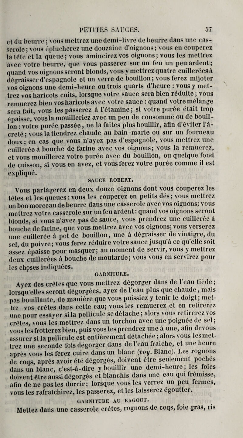 et du beurre ; vous mettrez une demi-livre de beurre dans une cas¬ serole ; vous éplucherez une douzaine d’oignons ; vous en couperez la tête et la queue; vous amincirez vos oignons; vous les mettrez avec votre beurre, que vous passerez sur un feu un peu ardent; quand vos oignons seront blonds, vous y mettrez quatre cuillerées à dégraisser d’espagnole et un verre de bouillon; vous ferez mijoter vos oignons une demi-heure ou trois quarts d’heure : vous y met¬ trez vos haricots cuits, lorsque votre sauce sera bien réduite ; vous remuerez bien vos haricots avec votre sauce : quand votre mélange sera fait, vous les passerez à l’étamine; si votre purée était trop épaisse, vousla mouilleriez avec un peu de consommé ou de bouil¬ lon : votre purée passée, ne la faites plus bouillir, afin d’éviter l’â- creté ; vous la tiendrez chaude au bain-marie ou sur un fourneau doux; en. cas que vous n ayez pas d espagnole, vous mettiez une cuillerée à bouche de farine avec vos oignons; vous la remuerez, et vous mouillerez votre purée avec du bouillon, ou quelque fond de cuisson, si vous en avez, et vous ferez votre purée comme il est expliqué. SAUCE ROBERT. Vous partagerez en deux douze oignons dont vous couperez les tètes et les queues : vous les couperez en petits dés ; vous mettrez un bon morceau de beurre dans une casserole avec vos oignons; vous mettrez votre casserole sur un feu ardent : quand vos oignons seront blonds, si vous n’avez pas de sauce, vous prendrez une cuillerée à bouche de farine, que vous mettrez avec vos oignons; vous verserez une cuillerée à pot de bouillon, une à dégraisser de vinaigre, du sel, du poivre; vous ferez réduire votre sauce jusqu’à ce qu’elle soit assez épaisse pour masquer; au moment de servir, vous y mettrez deux cuillerées à bouche de moutarde; vous vous en servirez pour les choses indiquées. GARNITURE. Ayez des crêtes que vous mettrez dégorger dans de 1 eau tiède ; lorsqu’elles seront dégorgées, ayez de l’eau plus que chaude, mais pas bouillante, de manière que vous puissiez y tenir le doigt; met¬ tez vos crêtes dans cette eau; vous les remuerez et en retirerez une pour essayer si la pellicule se dé tache; alors vous retirerez vos crêtes, vous les mettrez dans un torchon avec une poignée de sel ; vous les frotterez bien, puis vous les prendrez une à une, afin devous assurer si la pellicule est entièrement détachée ; alois \ ous les met¬ trez une seconde fois dégorger dans de l’eau fraîche, et une heure après vous les ferez cuire dans un blanc (voy. Blanc). Les lognons de coqs, après avoir été dégorgés, doivent être seulement pochés dans un blanc, c’est-à-dire y bouillir une demi-heure ; les foies doivent être aussi dégorgés et blanchis dans une eau qui fi émisse, afin de ne pas les durcir; lorsque vous les verrez un peu feimcs, vous les rafraîchirez, les passerez, et les laisserez égoutter. GARNITURE AU RAGOUT. Mettez dans une casserole crêtes, rognons de coqs, foie gras, ris