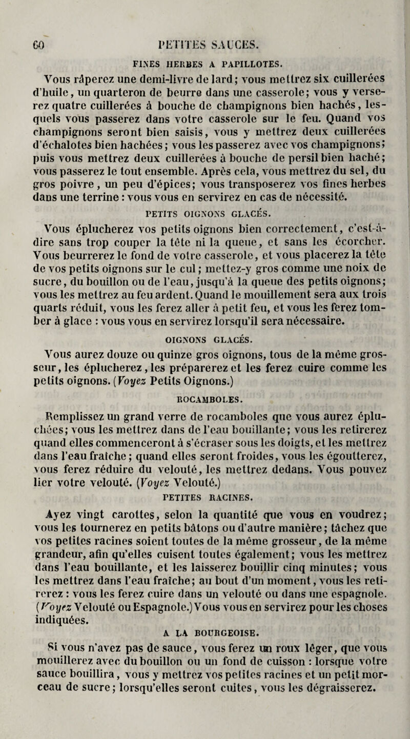 FINES HERBES A PAPILLOTES. Vous râperez une demi-livre de lard; vous mettrez six cuillerées d’huile, un quarteron de beurre dans une casserole; vous y verse¬ rez quatre cuillerées à bouche de champignons bien hachés, les¬ quels vous passerez dans votre casserole sur le feu. Quand vos champignons seront bien saisis, vous y mettrez deux cuillerées d’échalotes bien hachées ; vous les passerez avec vos champignons» puis vous mettrez deux cuillerées abouche de persil bien haché; vous passerez le tout ensemble. Après cela, vous mettrez du sel, du gros poivre, un peu d’épices; vous transposerez vos fines herbes dans une terrine : vous vous en servirez en cas de nécessité. PETITS OIGNONS GLACES. Vous éplucherez vos petits oignons bien correctement, c’est-à- dire sans trop couper la tête ni la queue, et sans les écorcher. Vous beurrerez le fond de votre casserole, et vous placerez la tête de vos petits oignons sur le cul ; mettez-y gros comme une noix de sucre, du bouillon ou de l’eau, jusqu’à la queue des petits oignons; vous les mettrez au feu ardent. Quand le mouillement sera aux trois quarts réduit, vous les ferez aller à petit feu, et vous les ferez tom¬ ber à glace : vous vous en servirez lorsqu’il sera nécessaire. OIGNONS GLACÉS. Vous aurez douze ou quinze gros oignons, tous de la même gros¬ seur, les éplucherez, les préparerez et les ferez cuire comme les petits oignons. (Voyez Petits Oignons.) BOCAMBOLES. Remplissez un grand verre de rocamboles que vous aurez éplu¬ chées; vous les mettrez dans de l’eau bouillante; vous les retirerez quand elles commenceront à s’écraser sous les doigts, et les mettrez dans l’eau fraîche ; quand elles seront froides, vous les égoutterez, vous ferez réduire du velouté, les mettrez dedans. Vous pouvez lier votre velouté. (Voyez Velouté.) PETITES RACINES. Ayez vingt carottes, selon la quantité que vous en voudrez; vous les tournerez en petits bâtons ou d’autre manière; tâchez que vos petites racines soient toutes de la même grosseur, de la môme grandeur, afin qu’elles cuisent toutes également; vous les mettrez dans l’eau bouillante, et les laisserez bouillir cinq minutes; vous les mettrez dans l’eau fraîche; au bout d’un moment, vous les reti¬ rerez : vous les ferez cuire dans un velouté ou dans une espagnole. {T'oyez Velouté ou Espagnole.) Vous vous en servirez pour les choses indiquées. A LA BOURGEOISE. Si vous n’avez pas de sauce, vous ferez un roux léger, que vous mouillerez avec du bouillon ou un fond de cuisson : lorsque votre sauce bouillira, vous y mettrez vos petites racines et un petit mor¬ ceau de sucre; lorsqu’elles seront cuites, vous les dégraisserez.