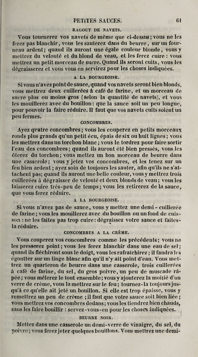 RAGOUT DE NAVETS. Vous tournerez vos navets de même que ci-dessus ; vous ne les ferez pas blanchir, vous les sauterez dans du beurre, sur un four¬ neau ardent; quand ils auront une égale couleur blonde, vous y mettrez du velouté et du blond de veau, et les ferez cuire : vous mettrez un petit morceau de sucre. Quand ils seront cuits, vous les dégraisserez et vous vous en servirez pour les choses indiquées. A LA BOURGEOISE. Si vous n’avez point de sauce, quand vos navets seront bien blonds, vous mettrez deux cuillerées à café de farine, et un morceau de sucre plus ou moins gros (selon la quantité de navets), et vous les mouillerez avec du bouillon: que la sauce soit un peu longue, pour pouvoir la faire réduire. 11 faut que vos navets cuits soient un peu fermes. CONCOMBRES. Ayez quatre concombres ; vous les couperez en petits morceaux ronds plus grands qu’un petit écu, épais de six ou huit lignes ; vous les mettrez dans un torchon blanc ; vous le tordrez pour faire sortir l’eau des concombres; quand ils auront été bien pressés, vous les ôterez du torchon; vous mettez un bon morceau de beurre dans une casserole; vous y jetez vos concombres, elles tenez sur un feu bien ardent ; ayez soin de toujours les sauter, afin qu’ils ne s’at¬ tachent pas; quand ils auront une belle couleur, vous y mettrez trois cuillerées à dégraisser de velouté et deux blonds de veau ; vous les laisserez cuire très-peu de temps; vous les retirerez de la sauce, que vous ferez réduire. A LA BOURGEOISE. Si vous n’avez pas de sauce, vous y mettez une demi - cuillerée de farine ; vous les mouillerez avec du bouillon ou un fond de cuis¬ son : ne les faites pas trop cuire: dégraissez votre sauce et faites- la réduire. CONCOMBRES A LA CRÈME. Vous couperez vos concombres comme les précédents; vous ne les presserez point ; vous les ferez blanchir dans une eau de sel ; quand ils fléchiront sous le doigt, vous les rafraîchirez ; il faudra les égoutter sur un linge blanc afin qu’il n’y ait point d’eau. Vous met¬ trez un quarteron de beurre dans une casserole, trois cuillerées à café de farine, du sel, du gros poivre, un peu de muscade râ¬ pée ; vous mêlerez le tout ensemble; vous y ajouterez la moitié d’un verre de crème, vous la mettrez sur le feu ; tournez-la toujours jus¬ qu’à ce qu’elle ait jeté un bouillon. Si elle est trop épaisse, vous y remettrez un peu de crème ; il faut que votre sauce soit bien liée ; vous mettrez vos concombres dedans ; vous les tiendrez bien chauds, sans les faire bouillir : servez-vous-en pour les choses indiquées. ( BEURRE NOIR. Mettez dans une casserole un demi-verre de vinaigre, du sel, du poivre ; vous ferez jeter quelques bouillons. Vous mettrez une demi-